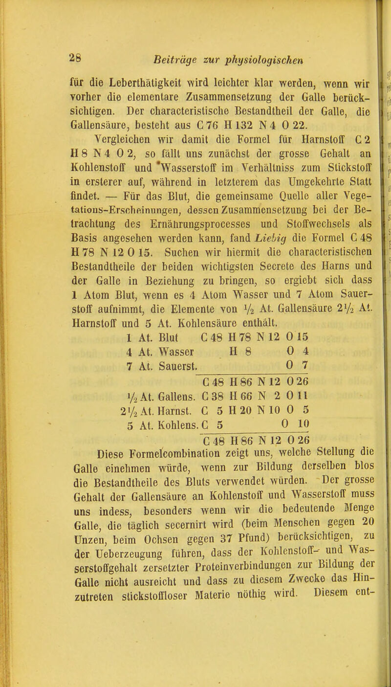 für die Leberthäligkeit wird leichter klar werden, wenn wir vorher die elementare Zusammensetzung der Galle berück- sichtigen. Der characterislische Bestandtheil der Galle, die Gallensäure, besteht aus C 76 H 132 N 4 0 22. Vergleichen wir damit die Formel für Harnstoff C2 H 8 N 4 0 2, so fällt uns zunächst der grosse Gehalt an Kohlenstoff und 'Wasserstoff im Verhältniss zum Stickstoff in ersterer auf, während in letzterem das Umgekehrte Statt findet. — Für das Blut, die gemeinsame Quelle aller Vege- tations-Erschßinungen, dessen Zusammensetzung bei der Be- trachtung des Ernährungsprocesses und Stoffwechsels als Basis angesehen werden kann, fand Liebig die Formel C 48 H 78 N 12 0 15. Suchen wir hiermit die characteristischen Bestandtheile der beiden wichtigsten Secrete des Harns und der Galle in Beziehung zu bringen, so ergiebt sich dass 1 Atom Blut, wenn es 4 Atom Wasser und 7 Atom Sauer- stoff aufnimmt, die Elemente von V2 At. Gallensäure 2V2 At. Harnstoff und 5 At. Kohlensäure enthält. 1 At. Blut C48 H78 N 12 015 4 At. Wasser H 8 0 4 7 At. Säuerst. 0 7 C 48 H 86 N 12 0 26 1/2 At. Gallens. C 38 H 66 N 2 0 11 21/2 At. Harnst. C 5 H 20 N 10 0 5 5 At. Kohlens. C_5 0 10 C48 H 86 N 12 0 26 Diese Formelcombination zeigt uns, welche Stellung die Galle einehmen würde, wenn zur Bildung derselben blos die Bestandtheile des Bluts verwendet würden. Der grosse Gehalt der Gallensäure an Kohlenstoff und Wasserstoff muss uns indess, besonders wenn wir die bedeutende Menge Galle, die täglich secernirt wird (beim Menschen gegen 20 Unzen, beim Ochsen gegen 37 Pfund) berüclcsichtigen, ^ zu der Ueberzeugung führen, dass der Kohlenstoff-- und Was- serstoflfgehalt zersetzter Proteinverbindungen zur Bildung der Galle nicht ausreicht und dass zu diesem Zwecke das Hin- zutreten sticksloffloser Materie nöthig wird. Diesem cnt-