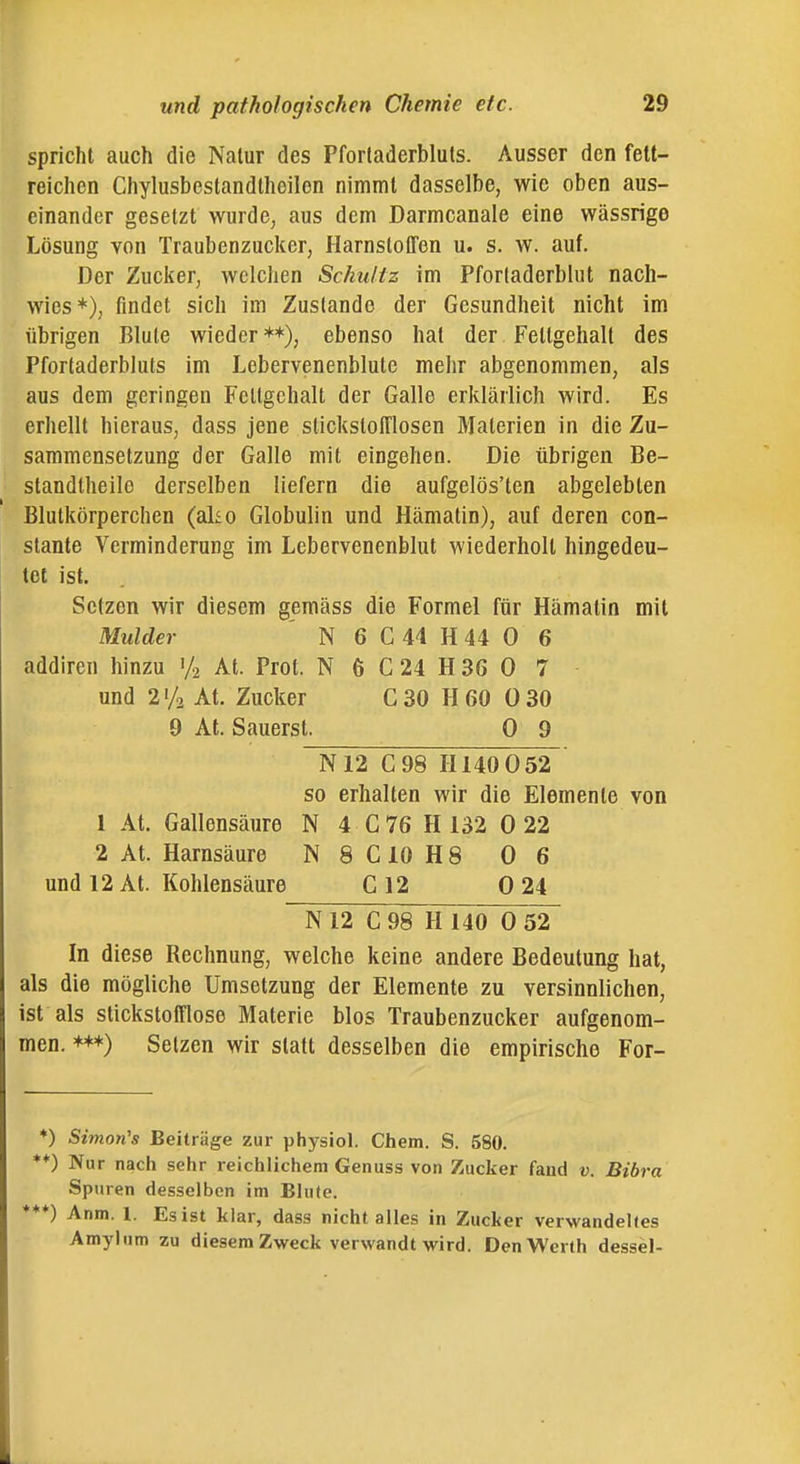 spricht auch die Nalur des Pforladerbluts. Ausser den fett- reichen Chylusbestandthcilon nimmt dasselbe, wie oben aus- einander gesetzt wurde, aus dem Darmcanale eine wässrige Lösung von Traubenzucker, Harnstoffen u. s. w. auf. Der Zucker, welchen Schultz im Pforladerblut nach- wies*), findet sich im Zustande der Gesundheit nicht im übrigen Blute wieder **), ebenso hat der Fettgehalt des Pfortaderbluts im Lebervenenblute mehr abgenommen, als aus dem geringen Fettgehalt der Galle erklärlich wird. Es erhellt hieraus, dass jene stickstofflosen Materien in die Zu- sammensetzung der Galle mit eingehen. Die übrigen Be- standtheile derselben liefern die aufgelösten abgelebten Blutkörperchen (al£o Globulin und Hämatin), auf deren con- slante Verminderung im Lebervenenblut wiederholt hingedeu- tet ist. Setzen wir diesem gemäss die Formel für Hämatin mit Mulder ' N 6 C 44 H 44 0 6 addiren hinzu '/2 At. Prot. N 6 C 24 H 36 0 7 und 2'/2 At. Zucker C30 H 60 0 30 9 At. Säuerst. 0 9 N12 C98 H140 052 so erhalten wir die Elemente von 1 At. Gallensäure N 4 C76 H 132 0 22 2 At. Harnsäure N8C10H8 06 und 12 At. Kohlensäure C 12 0 24 N12 C98 H 140 0 52 In diese Rechnung, welche keine andere Bedeutung hat, als die mögliche Umsetzung der Elemente zu versinnlichen, ist als stickstofflose Materie blos Traubenzucker aufgenom- men. ***) Selzen wir statt desselben die empirische For- *) Simonis Beiträge zur physiol. Chem. S. 580. **) Nur nach sehr reichlichem Genuss von Zucker fand v Bibra Spu ren desselben im Blute. ♦♦*) Anm, I. Es ist klar, dass nicht alles in Zucker verwandeltes Amylum zu diesem Zweck verwandt wird. Den Werth dessel-