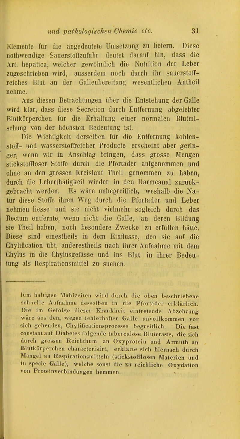 Elemente für die angcdeulelc Umsetzung zu liefern. Diese nothwendige Sauerslollzufahr deutet darauf hin, dass die Art. liepalica, welcher gewöhnlich die Nutiition der Leber zugesciirieben wird, ausserdem noch durch ihr sauerstoff- reiches Blut an der Gallenbereitung wesentlichen Antheil nehme. Aus diesen Betrachtungen über die Entstehung der Galle wird klar, dass diese Secretion durch Entfernung abgelebter Blutkörperchen für die Erhallung einer normalen Blutmi- schung von der höchsten Bedeutung ist. Die Wichtigkeit derselben für die Entfernung kohlen- stoff- und wasserstoffreicher Producte erscheint aber gerin- ger, wenn wir in Anschlag bringen, dass grosse Mengen stickstoffloser Stoffe durch die Pfortader aufgenommen und ohne an den grossen Kreislauf Theil genommen zu haben, durch die Leberlhätigkeit wieder in den Darmcanal zurück- gebracht werden. Es wäre unbegreiflich, weshalb die Na- tur diese Stoffe ihren Weg durch die Pfortader und Leber nehmen Hesse und sie nicht vielmehr sogleich durch das Rectum entfernte, wenn nicht die Galle, an deren Bildung sie Theil haben, noch besondere Zwecke zu erfüllen hätte. Diese sind einestheils in dem Einflüsse, den sie auf die Chylification übt, anderestheils nach ihrer Aufnahme mit dem Chylus in die Chylusgefässe und ins Blut in ihrer Bedeu- tung als Respirationsmittel zu suchen. lum haltigen Mahlzeiten wird durcti die oben beschriebene schnelle Aufnahme desselben in die Pfortader erklärlich. Die im Gefolge dieser Krankheit eintretende Abzehrung wäre aus den, wegen fehlerhafter Galle unvollkommen vor sich gehenden, Chyiificationsprocesse begreiflich. Die fast constantauf Diabetes folgende tuberculöse Blulcrasis, die sich durch grossen Reichthum an Oxyprotein und Armuth an Blutkörperchen characterisirt, erklärte sich hiernach durch Mangel an Respirationsmitteln (stickstofflosen Materien und in specie Galle), welche sonst die zn reichliche Oxydation von Proteinverbindungen hemmen. .