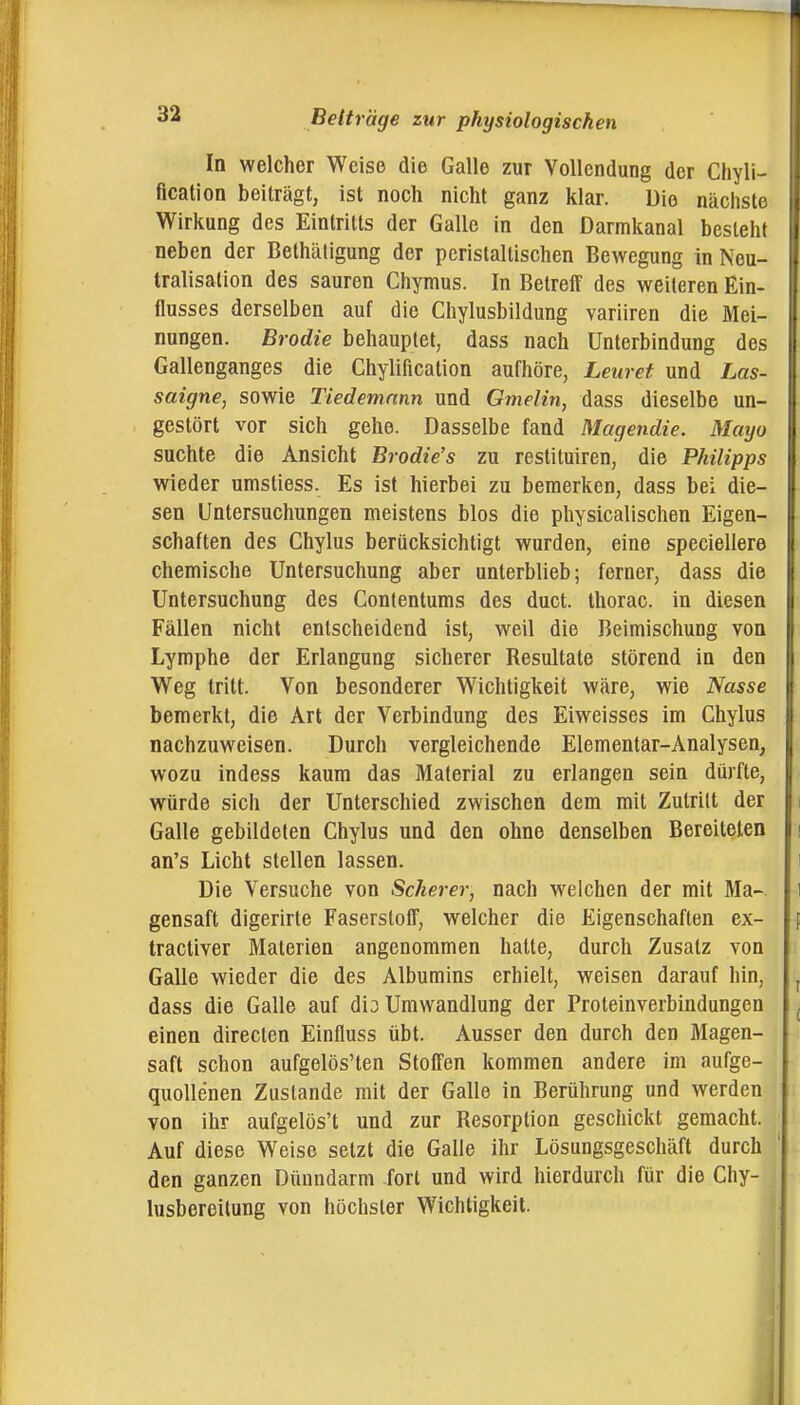 In welcher Weise die Galle zur Vollendung der Chyli- fication beiträgt, ist noch nicht ganz klar. Uio nächste Wirkung des Eintritts der Galle in den Darmkanal besieht neben der Bethätigung der perislaltischen Bewegung in Neu- tralisation des sauren Chymus. In Betreff des weiteren Ein- flusses derselben auf die Chylusbildung variiren die Mei- nungen. Brodle behauptet, dass nach Unterbindung des Gallenganges die Chylification aufhöre, Leuret und Las- saigne, sowie Tiedemann und Gmelin, dass dieselbe un- gestört vor sich gehe. Dasselbe fand Magendie. Mayo suchte die Ansicht Brodie's zu restituiren, die Philipps wieder umstiess. Es ist hierbei zu bemerken, dass bei die- sen Untersuchungen meistens blos die physicalischen Eigen- schaften des Chylus berücksichtigt wurden, eine speciellere chemische Untersuchung aber unterblieb; ferner, dass die Untersuchung des Contentums des duct. thorac. in diesen Fällen nicht entscheidend ist, weil die Beimischung von Lymphe der Erlangung sicherer Resultate störend in den Weg tritt. Von besonderer Wichtigkeit wäre, wie Nasse bemerkt, die Art der Verbindung des Eiweisses im Chylus nachzuweisen. Durch vergleichende Elementar-Analysen, wozu indess kaum das Material zu erlangen sein dürfte, würde sich der Unterschied zwischen dem mit Zutritt der Galle gebildeten Chylus und den ohne denselben Bereiteten an's Licht stellen lassen. Die Versuche von Scherer, nach welchen der mit Ma- gensaft digerirte Faserstoff, welcher die Eigenschaften ex- tractiver Materien angenommen hatte, durch Zusatz von Galle wieder die des Albumins erhielt, weisen darauf hin, dass die Galle auf dio Umwandlung der Proteinverbindungen einen directen Einfluss übt. Ausser den durch den Magen- saft schon aufgelösten Stoffen kommen andere im aufge- quollenen Zustande mit der Galle in Berührung und werden von ihr aufgelöst und zur Resorption geschickt gemacht. Auf diese Weise setzt die Galle ihr Lösungsgeschäft durch den ganzen Dünndarm fort und wird hierdurch für die Chy- lusbereitung von höchster Wichtigkeit.