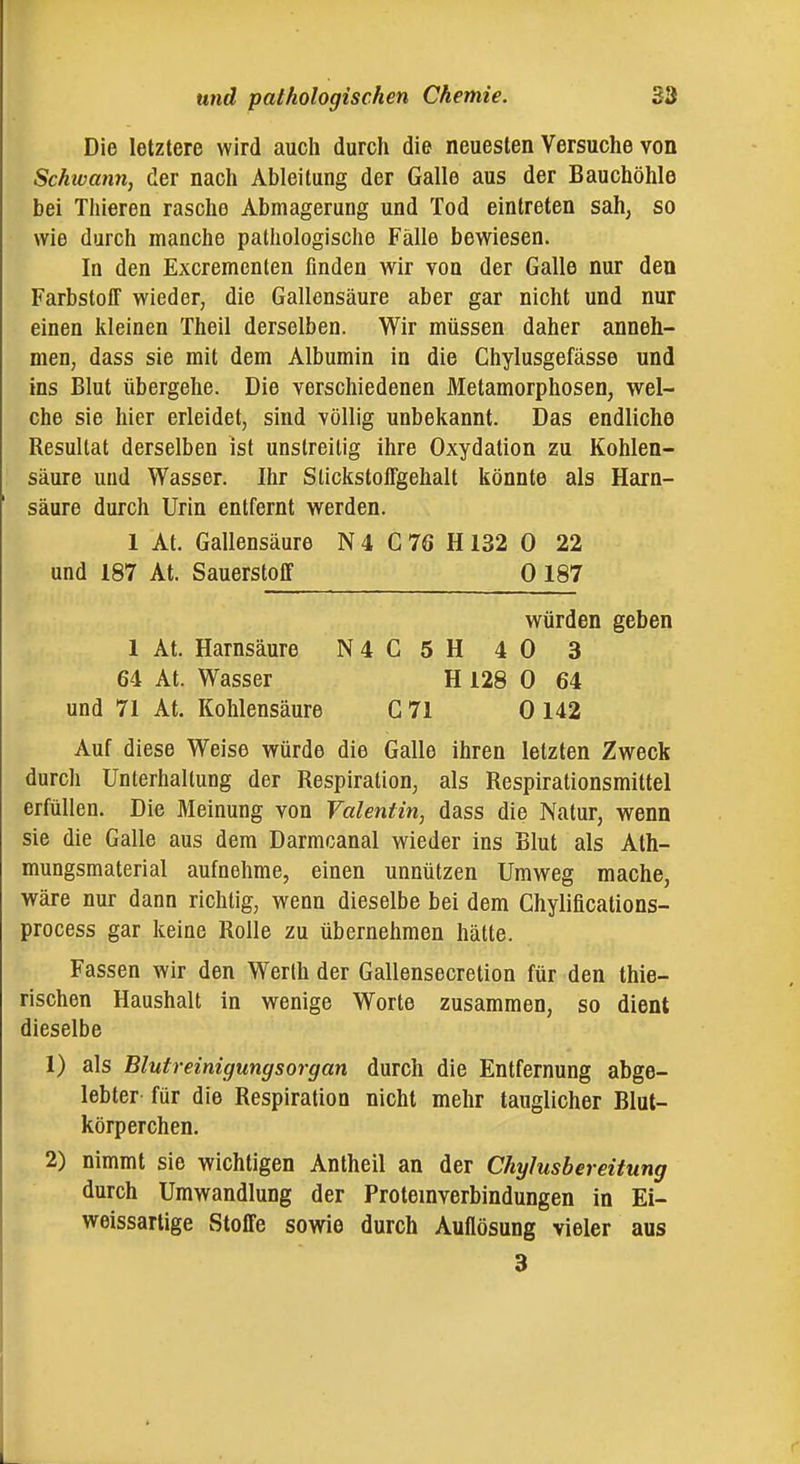 Die letztere wird auch durch die neuesten Versuche von Schwann, der nach Ableitung der Galle aus der Bauchöhle bei Thieren rasche Abmagerung und Tod eintreten sah, so wie durch manche pathologische Fälle bewiesen. In den Excremcnlen finden wir von der Galle nur den Farbstoff wieder, die Gallensäure aber gar nicht und nur einen kleinen Theil derselben. Wir müssen daher anneh- men, dass sie mit dem Albumin in die Chylusgefässe und ins Blut übergehe. Die verschiedenen Metamorphosen, wel- che sie hier erleidet, sind völlig unbekannt. Das endliche Resultat derselben ist unstreitig ihre Oxydation zu Kohlen- säure und Wasser. Ihr Slickstoffgehalt könnte als Harn- säure durch Urin entfernt werden. 1 At. Gallensäure N 4 C 76 H 132 0 22 und 187 At. Sauerstoff 0 187 würden geben 1 At. Harnsäure N4C5H 40 3 64 At. Wasser H 128 0 64 und 71 At. Kohlensäure C 71 0 142 Auf diese Weise würde die Galle ihren letzten Zweck durch Unterhaltung der Respiration, als Respirationsmittel erfüllen. Die Meinung von Valentin^ dass die Natur, wenn sie die Galle aus dem Darmcanal wieder ins Blut als Ath- mungsmaterial aufnehme, einen unnützen Umweg mache, wäre nur dann richtig, wenn dieselbe bei dem Chylifications- process gar keine Rolle zu übernehmen hätte. Fassen wir den Werth der Gallensecretion für den thie- rischen Haushalt in wenige Worte zusammen, so dient dieselbe 1) als Blutreinigungsorgan durch die Entfernung abge- lebter für die Respiration nicht mehr tauglicher Blut- körperchen. 2) nimmt sie wichtigen Antheil an der Chylusbereitung durch Umwandlung der Proteinverbindungen in Ei- welssartige Stoffe sowie durch Auflösung vieler aus 3