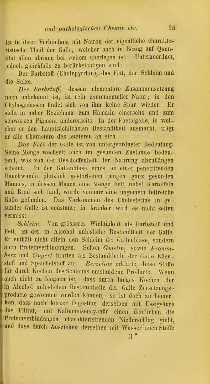 ist in ihrer Verbindung mit Natron der eigentliche charakte- ristische Theil der Galle, welcher auch in Bezug auf Quan- tität allen übrigen bei weitem überlegen ist. Untergeordnet, jedoch gleichfalls zu berücksichtigen sind: Der Farbstoff (Cholepyrrhin), das Fett, der Schleim und die Salze. Der Farbstoff, dessen elementare Zusammensetzung noch unbekannt ist, ist rein excrementeller Natur; in den Chylusgefässen findet sich von ihm keine Spur wieder. Er steht in naher Beziehung zum Hämatin einerseits und zum schwarzen Pigment andererseits. In der Foetalgalle, in wel- cher er den hauptsächlichsten Bestandtheil ausmacht, trägt er alle Charactere des letzteren an sich. Das Feit der Galle ist von untergeordneter Bedeutung. Seine Menge wechselt auch im gesunden Zustande bedeu- tend, was von der Beschaffenheit der Nahrung abzuhängen scheint. In der Gallenblase eines an einer penetrirenden Bauchwunde plötzlich gestorbenen jungen ganz gesunden Mannes, in dessen Magen eine Menge Fett, nebst Kartoffeln und Brod sich fand, wurde von mir eine ungemein fettreiche Galle gefunden. Das Vorkommen des Cholesterins in ge- sunder Galle ist conslant; in kranker wird es nicht selten vermisst. Schleim. Von grösserer Wichtigkeit als Farbstoff und Fett, ist der in Alcohol unlösliche Bestandtheil der Galle. Er enthält nicht allein den Schleim der Gallenblase, sondern auch Froteinverbindungen. Schon Gmelin, sowie Fromm- herz und Gufjert führten als Bestandtheile der Galle Käse- stoff und Speichelstoff auf. Berzelius erklärte, diese Stoffe für durch Kochen des Schleims entstandene Producte. Wenn auch nicht zu leugnen ist, dass durch langes Kochen der iin Alcohol unlöslichen Bestandtheile der Galle Zersetzungs- I producte gewonnen werden können, so ist doch zu bemer- Iken, dass nach kurzer Digestion derselben mit Essigsäure idas Filtrat, mit Kaliumeisencyanür einen deutlichen die 1 Proteinverbindungen charakterisirenden Niederschlag giebt, innd dass durch Ausziehen derselben mit Wasser auch Stoffe 3*