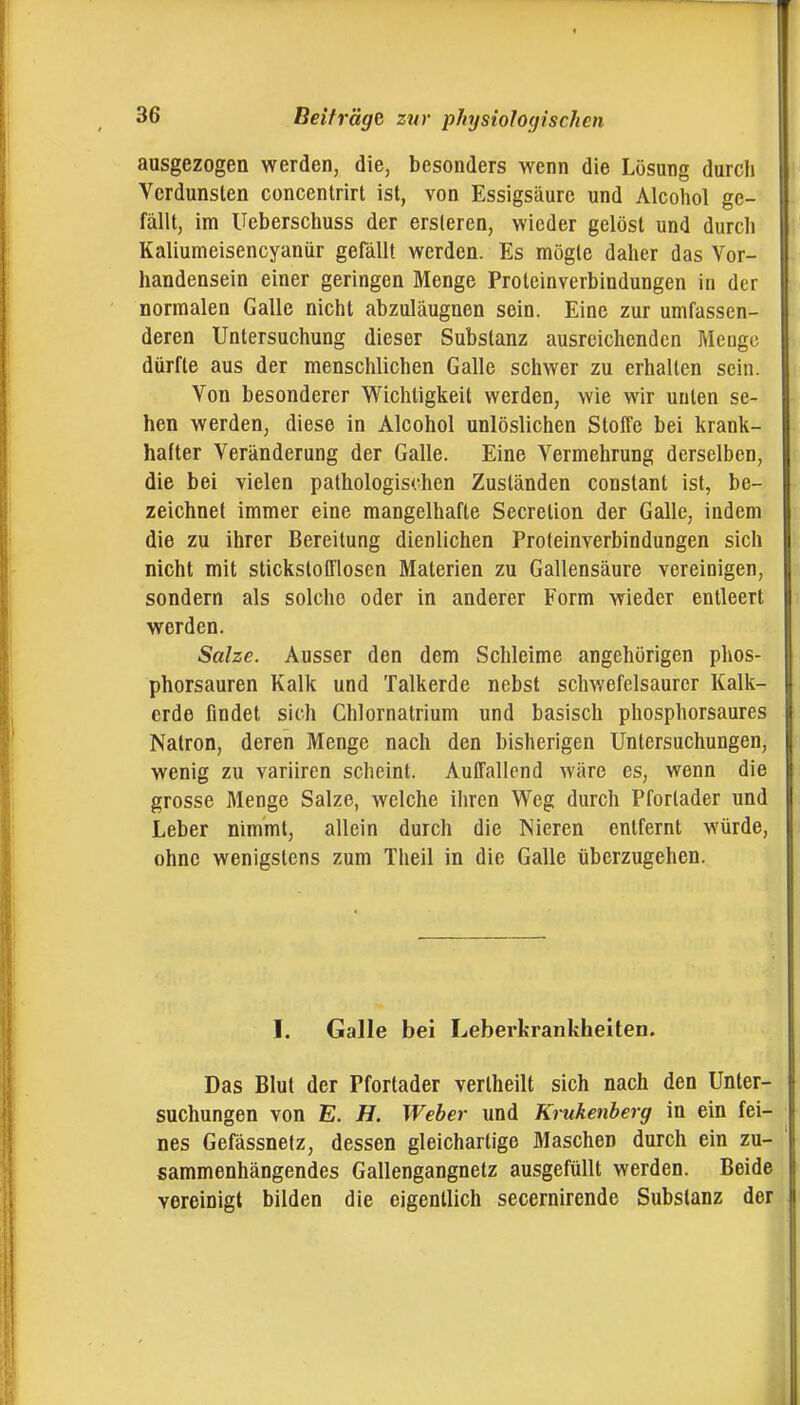 ausgezogen werden, die, besonders wenn die Lösung durch Verdunsten concentrirt ist, von Essigsäure und Alcoliol ge- fällt, im Ueberschuss der ersleren, wieder gelöst und durcli Kaliumeisencyaniir gefällt werden. Es mügte daher das Vor- handensein einer geringen Menge Proleinverbindungen in der normalen Galle nicht abzuläugnen sein. Eine zur umfassen- deren Untersuchung dieser Substanz ausreichenden Menge dürfte aus der menschlichen Galle schwer zu erhallen sein. Von besonderer Wichtigkeit werden, wie wir unten se- hen werden, diese in Alcohol unlöslichen Stoffe bei krank- hafter Veränderung der Galle. Eine Vermehrung derselben, die bei vielen pathologischen Zuständen constant ist, be- zeichnet immer eine mangelhafte Secretion der Galle, indem die zu ihrer Bereitung dienlichen Proteinverbindungen sich nicht mit stickstofflosen Materien zu Gallensäure vereinigen, sondern als solche oder in anderer Form wieder entleert werden. Salze. Ausser den dem Schleime angchörigen phos- phorsauren Kalk und Talkerde nebst schwefelsaurer Kalk- erde findet sich Chlornatrium und basisch phosphorsaures Natron, deren Menge nach den bisherigen Untersuchungen, wenig zu variiren scheint. Auffallend wäre es, wenn die grosse Menge Salze, welche ihren Weg durch Pfortader und Leber nimmt, allein durch die Nieren entfernt würde, ohne wenigstens zum Theil in die Galle überzugehen. I. Galle bei Leberkrankheiten. Das Blut der Pfortader verlheilt sich nach den Unler- suchungen von E. H. Weber und Krukenberg in ein fei- nes Gefässnetz, dessen gleichartige Maschen durch ein zu- sammenhängendes Gallengangnetz ausgefüllt werden. Beide vereinigt bilden die eigentlich secernirende Substanz der