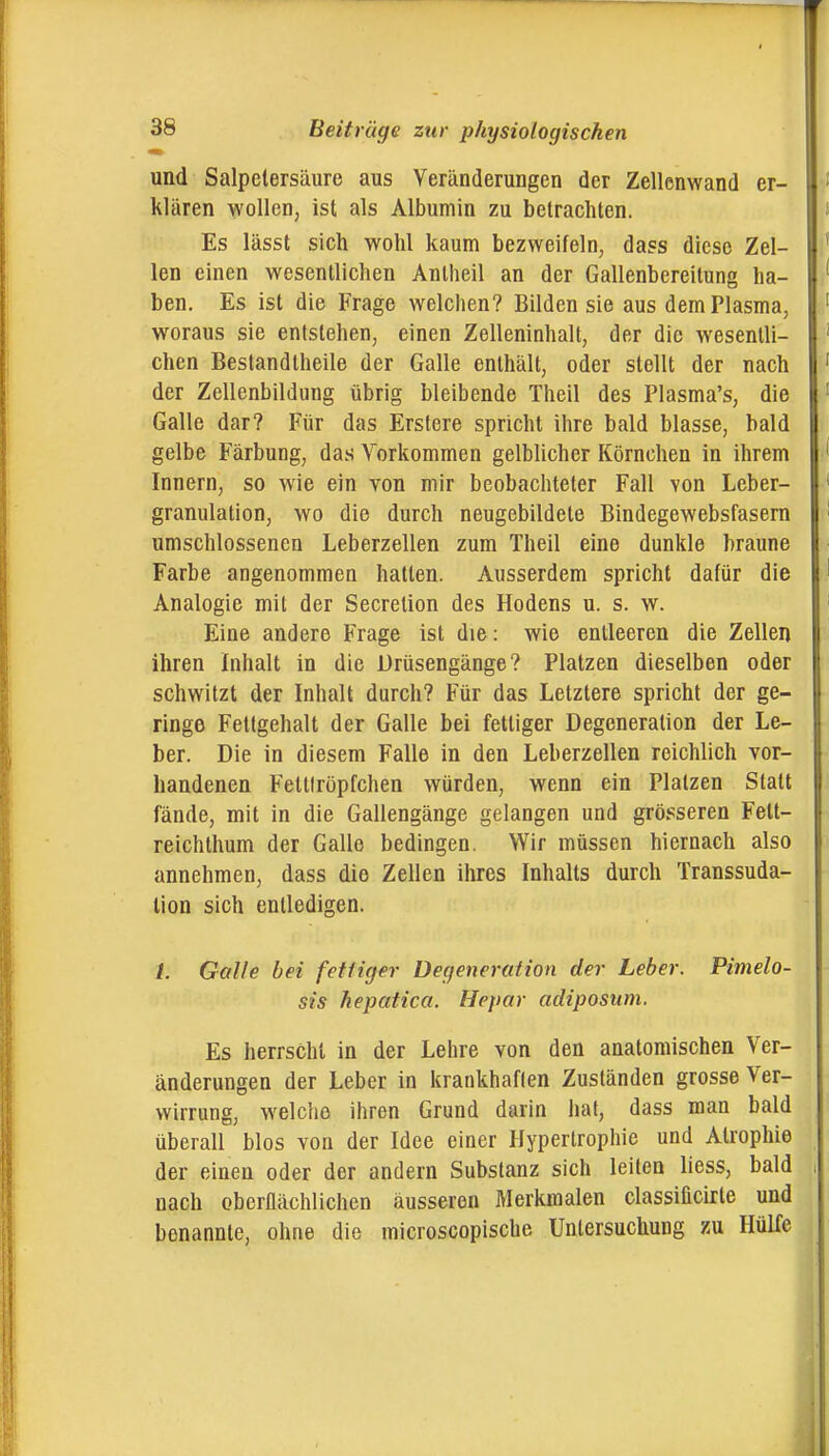 und Salpetersäure aus Veränderungen der Zellenwand er- klären wollen, ist als Albumin zu betrachten. Es lässt sich wohl kaum bezweifeln, dass diese Zel- len einen wesentlichen Anlheil an der Gallenbereilung ha- ben. Es ist die Frage welchen? Bilden sie aus dem Plasma, woraus sie entstehen, einen Zelleninhalt, der die wesentli- chen Bestandtheile der Galle enthält, oder stellt der nach der Zellenbildung übrig bleibende Theil des Plasma's, die Galle dar? Für das Erstere spricht ihre bald blasse, bald gelbe Färbung, das Yorkommen gelblicher Körnchen in ihrem Innern, so wie ein von mir beobachteter Fall von Leber- granulation, wo die durch neugebildete Bindegewebsfasern umschlossenen Leberzellen zum Theil eine dunkle braune Farbe angenommen hallen. Ausserdem spricht dafür die Analogie mit der Secretion des Hodens u. s. w. Eine andere Frage ist die: wie entleeren die Zellen ihren Inhalt in die Drüsengänge? Platzen dieselben oder schwitzt der Inhalt durch? Für das Letztere spricht der ge- ringe Fettgehalt der Galle bei fettiger Degeneration der Le- ber. Die in diesem Falle in den Leberzellen reichlich vor- handenen Fettlröpfchen würden, wenn ein Platzen Statt fände, mit in die Gallengänge gelangen und grösseren Fett- reichthum der Galle bedingen. Wir müssen hiernach also annehmen, dass die Zellen ihres Inhalts durch Transsuda- tion sich entledigen. /. Galle bei fetfiger Degeneration der Leber. Pimelo- sis hepatica. Hepar adiposum. Es herrscht in der Lehre von den anatomischen Ver- änderungen der Leber in krankhaflen Zuständen grosse Ver- wirrung, w^elclie ihren Grund darin hat, dass man bald überall blos von der Idee einer Hypertrophie und Atrophie der einen oder der andern Substanz sich leiten liess, bald nach oberflächlichen äusseren Merkmalen classificirte und benannte, ohne die microscopische Untersuchung zu Hülfe