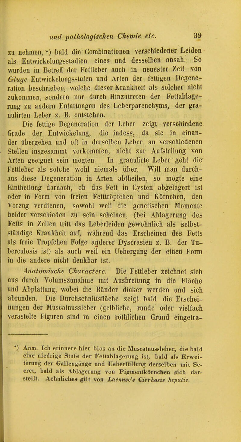 zu nehmen, *) bald die Combinationcn verschiedener Leiden als Entwickelungssladien eines und desselben ansah. So wurden in Betreff der Fettleber auch in neuester Zeit von Gluge Entwickelungsstufen und Arten der fettigen Degene- ration beschrieben, \Yelche dieser Krankheit als solcher nicht zukommen, sondern nur durch Hinzutreten der Fettablage- rung zu andern Entartungen des Leberparenchyms, der gra- nulirten Leber z. B. entstehen. Die fettige Degeneration der Leber zeigt verschiedene Grade der Entwickelung, die indess, da sie in einan- der übergehen und oft in derselben Leber an verschiedenen Stellen insgesammt vorkommen, nicht zur Aufstellung von Arten geeignet sein mögten. In granulirte Leber geht die Fetlieber als solche wohl niemals über. Will man durch- aus diese Degeneration in Arten abtheilen, so mögte eine Eintheilung darnach, ob das Fett in Cysten abgelagert ist oder in Form von freien Fetttröpfchen und Körnchen, den Vorzug verdienen, sowohl weil die genetischen Momente beider verschieden zu sein scheinen, (bei Ablagerung des Fetts in Zellen tritt das Leberleiden gewöhnlich als selbst- ständige Krankheit auf, während das Erscheinen des Fetts als freie Tröpfchen Folge anderer Dyscrasien z. B. der Tu- berculosis ist) als auch weil ein Uebergang der einen Form in die andere nicht denkbar ist. Anatomische Charactere. Die Fettleber zeichnet sich aus durch Volumszunahme mit Ausbreitung in die Fläche und Abplattung, wobei die Ränder dicker werden und sich abrunden. Die Durchschniltsfläche zeigt bald die Erschei- nungen der Muscatnussleber (gelbliche, runde oder vielfach verästelte Figuren sind in einen röthlichen Grund eingetra- *) Anm. Ich erinnere hier blos an die Muscatnussleber, die bald eine niedrige Stufe der Fettablagerung ist, bald als Erwei- terung der Gallengänge und Ueberfülliing derselben mit Se- cret, bald als Ablagerung von Pigmentkörnchen gich dar- stellt. Aehnlich«s gilt von Laennec's Cirrhosi» hepatis.