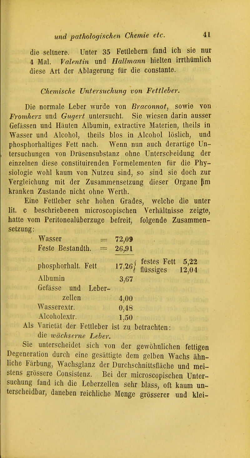 die seltnere. Unter 35 Fetllebern fand ich sie nur 4 Mal. Valentin und Hallmann hielten irrthümlich diese Art der Ablagerung für die constante. Chemische Untersuchung von Fettieher. Die normale Leber wurde von Braconnot, sowie von Fromkerz und Gugert untersucht. Sie wiesen darin ausser Gefässen und Häufen Albumin, extractive Materien, Iheils in Wasser und Alcohol, theils blos in Alcohol löslich, und phosphorhaltiges Fett nach. Wenn nun auch derartige Un- tersuchungen von Drüsensubstanz ohne Unterscheidung der einzelnen diese conslituirenden Formelementen für die Phy- siologie wohl kaum von Nutzen sind, so sind sie doch zur Vergleichung mit der Zusammensetzung dieser Organe |im kranken Zustande nicht ohne Werth. Eine Fettleber sehr hohen Grades, welche die unter lit. c beschriebenen microscopischen Verhältnisse zeigte, hatte vom Peritonealüberzuge befreit, folgende Zusammen- setzung : ■ Wasser = 72,09 Feste Bestandth. = 26^91 Als Varietät der Fetlieber ist zu betrachten: die wächserne Leher. Sie unterscheidet sich von der gewöhnlichen fettigen Degeneration durch eine gesättigte dem gelben Wachs ähn- liche Färbung, Waclisglanz der Durchschnittsfläche und mei- stens grössere Consistenz. Bei der microscopischen Unter- suchung fand ich die Leberzollen sehr blass, oft kaum un- terscheidbar, daneben reichliche Menge grösserer und klei- phosphorhalt. Fett Albumin Gefässe und Leber- zellen 3,67 Wasserextr. Alcoholextr. 4,00 0,48 1,50