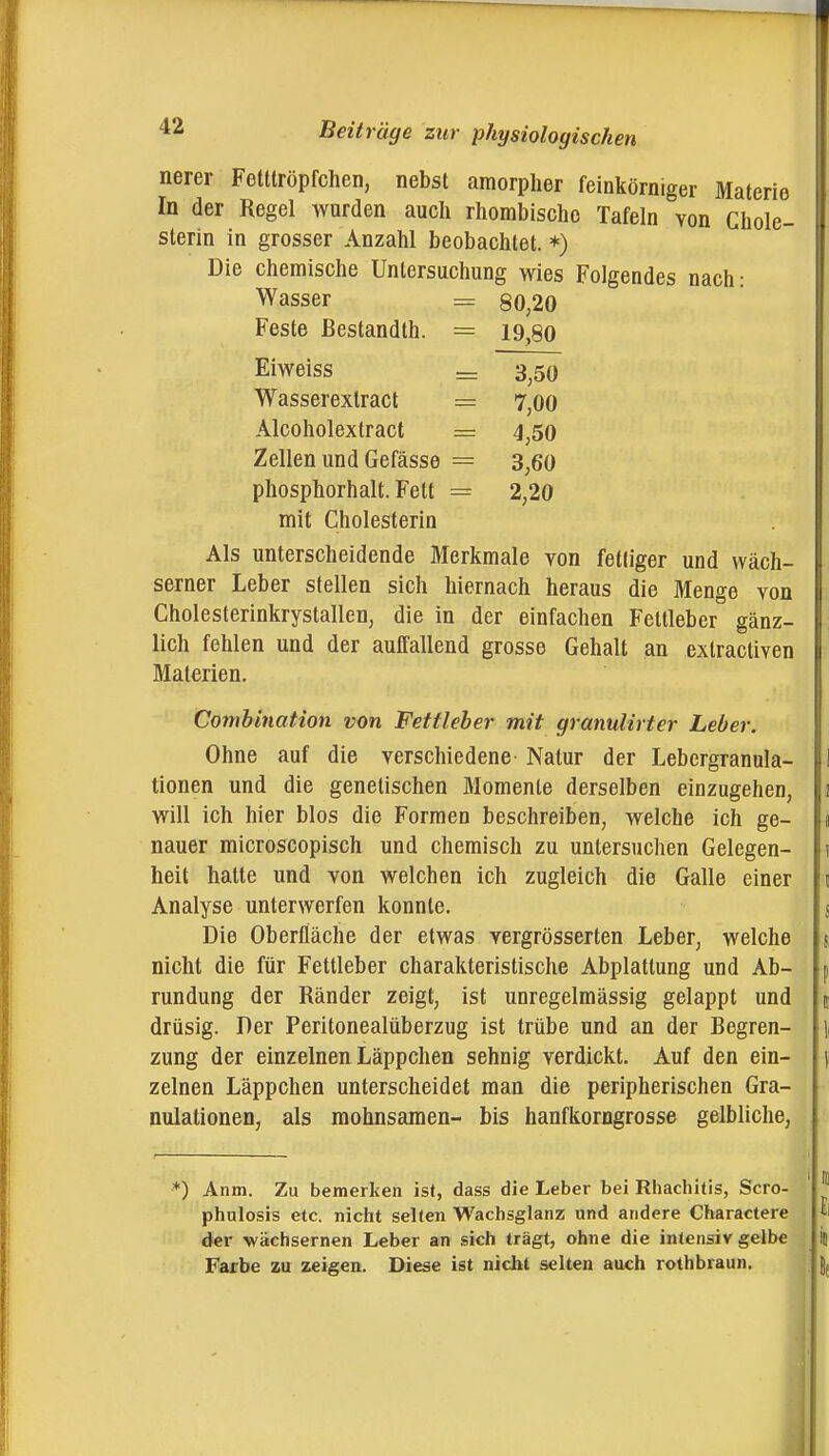 nerer Fetttröpfchen, nebst amorpher feinkörniger Materie In der Regel wurden auch rhombische Tafeln von Chole- sterin in grosser Anzahl beobachtet.*) Die chemische Untersuchung wies Folgendes nach: Wasser = 80,20 Feste ßestandlh. = 19,80 Eiweiss = 3^50 Wasserextract = 7,00 Alcoholextract = 4,50 Zellen und Gefässe = 3,60 phosphorhalt. Fett = 2,20 mit Cholesterin Als unterscheidende Merkmale von fettiger und wäch- serner Leber stellen sich hiernach heraus die Menge von Cholesterinkrystallen, die in der einfachen Fettleber gänz- lich fehlen und der auffallend grosse Gehalt an extractiven Materien. Combination von Fettleber mit granulirter Leber. Ohne auf die verschiedene Natur der Lebergranula- tionen und die genetischen Momente derselben einzugehen, will ich hier blos die Formen beschreiben, welche ich ge- nauer microscopisch und chemisch zu untersuchen Gelegen- heit hatte und von welchen ich zugleich die Galle einer Analyse unterwerfen konnte. Die Oberfläche der etwas vergrösserten Leber, welche nicht die für Fettleber charakteristische Abplattung und Ab- rundung der Ränder zeigt, ist unregelmässig gelappt und drüsig. Der Peritonealüberzug ist trübe und an der Begren- zung der einzelnen Läppchen sehnig verdickt. Auf den ein- zelnen Läppchen unterscheidet man die peripherischen Gra- nulationen, als raohnsaraen- bis hanfkorngrosse gelbliche, *) Anm. Zu bemerken ist, dass die Leber bei Rhachitis, Scro- phulosis etc. niclit selten Wachsglanz und andere Charactere der wächsernen Leber an sich trägt, ohne die intensiv gelbe Farbe zu zeigen. Diese ist nicht selten auch rothbraun.