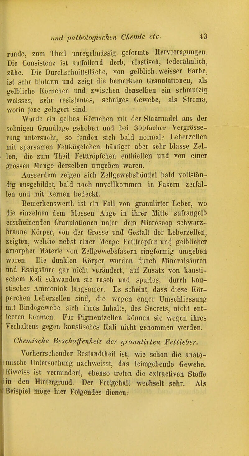 runde, zum Theil unregdmässig geformte Hervorragungen. Die Consislenz ist auffallend derb, elastisch, lederähnlich, zähe. Die Durchschnitlsfläche, von gelblich .weisser Farbe, ist sehr blutarm und zeigt die bemerkten Granulationen, als gelbliche Körnchen und zwischen denselben ein schmutzig weisses, sehr resistentes, sehniges Gewebe, als Stroma, worin jene gelagert sind. Wurde ein gelbes Körnchen mit der Staarnadel aus der sehnigen Grundlage gehoben und bei SOOfacher Vergrüsse- rung untersucht, so fanden sich bald normale Leberzellen mit sparsamen Fettkügelchen, häufiger aber sehr blasse Zel- len, die zum Theil Fetttröpfchen enthielten und von einer grossen Menge derselben umgeben waren. Ausserdem zeigen sich Zellgcwebsbündel bald vollstän- dig ausgebildet, bald noch unvollkommen in Fasern zerfal- len und mit Kernen bedeckt. Bemerkenswerth ist ein Fall von granulirter Leber, wo die einzelnen dem blossen Auge in ihrer Mitte safrangelb erscheinenden Granulationen unter dem Microscop schwarz- braune Körper, von der Grösse und Gestalt der Leberzellen, zeigten, welche nebst einer flienge Fetttropfen un4 gelblicher amorpher Materie von Zellgewebsfasern ringförmig umgeben waren. Die dunklen Körper wurden durch Mineralsäuren und Essigsäure gar nicht verändert, auf Zusatz von kausti- schem Kali schwanden sie rasch und spurlos, durch kau- stisches Ammoniak langsamer. Es scheint, dass diese Kör- perchen Leberzellen sind, die wegen enger Umschliessung mit Bindegewebe sich ihres Inhalts, des Secrets, nicht ent- leeren konnten. Für Pigmentzellen können sie wegen ihres Verhaltens gegen kaustisches Kali nicht genommen werden. Chemische Beschaffenheit der gramdirten Fettleber. Vorherrschender Bestandtheil ist, wie schon die anato- 1 mische Untersuchung nachweisst, das leimgebendo Gewebe. lEiweiss ist vermindert, ebenso treten die extractiven Stoffe iin den Hintergrund. Der Fettgehalt wechselt sehr. Als Beispiel möge hier Folgendes dienen: