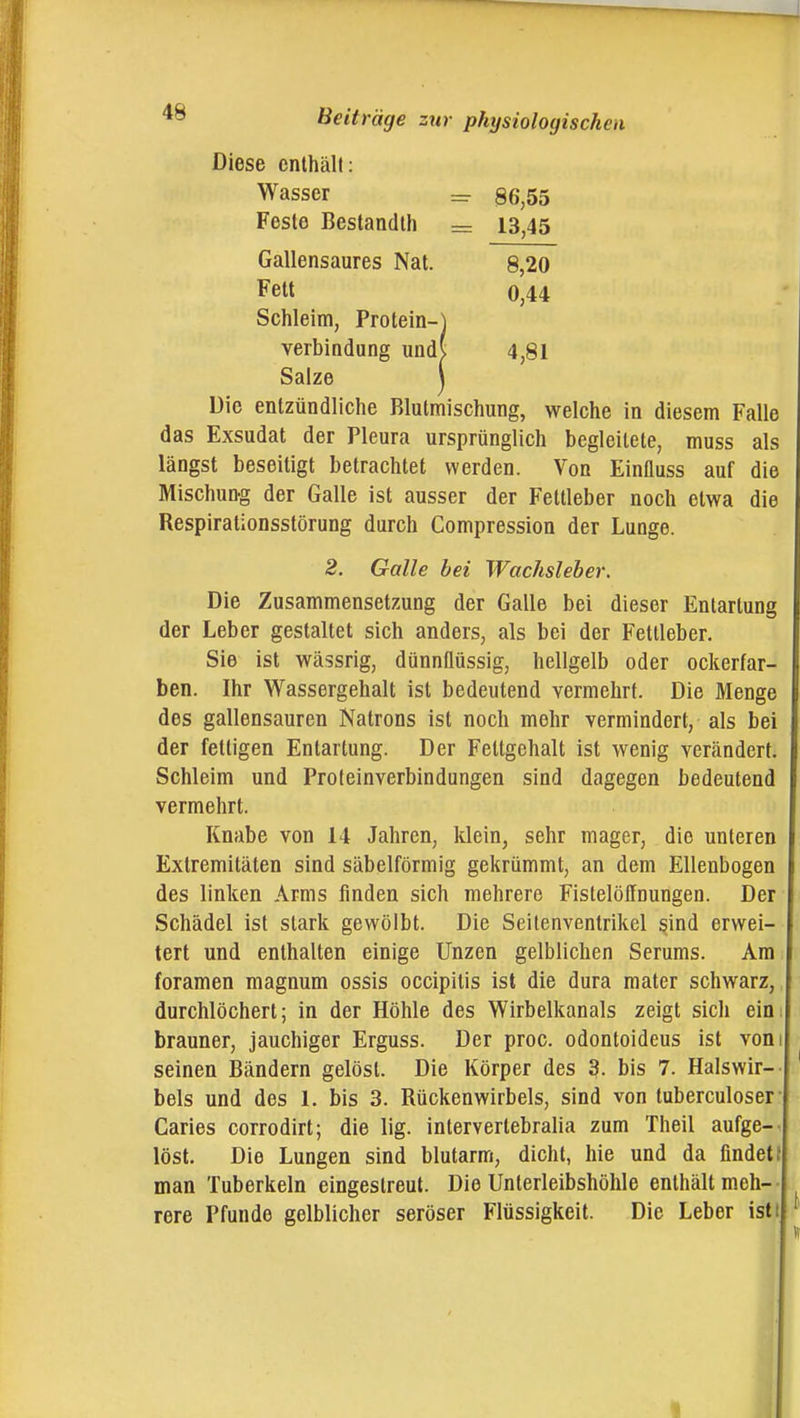 Diese enthält: Wasser = S6,55 Feste Bestandlh — 13,45 Gallensaures Nat. 8,20 Fett 0,44 Schleim, Protein-J Verbindung und( 4,81 Salze j Die entzündliche Blutmischung, welche in diesem Falle das Exsudat der Pleura ursprünglich begleitete, muss als längst beseitigt betrachtet werden. Von Einfluss auf die Mischung der Galle ist ausser der Fettleber noch etwa die Respirationsstörung durch Compression der Lunge. 2. Galle bei Wachsieher. Die Zusammensetzung der Galle bei dieser Entartung der Leber gestaltet sich anders, als bei der Fetlieber. Sie ist wässrig, dünnflüssig, hellgelb oder ockerfar- ben. Ihr Wassergehalt ist bedeutend vermehrt. Die Menge des gallensauren Natrons ist noch mehr vermindert, als bei der fettigen Entartung. Der Fettgehalt ist wenig verändert, Schleim und Proteinverbindungen sind dagegen bedeutend vermehrt. Knabe von 14 Jahren, klein, sehr mager, die unteren Extremitäten sind säbelförmig gekrümmt, an dem Ellenbogen des linken Arms finden sich mehrere Fistelöllnungen. Der Schädel ist stark gewölbt. Die Seitenventrikel sind erwei- tert und enthalten einige Unzen gelblichen Serums. Am foramen magnum ossis occipitis ist die dura mater schwarz, durchlöchert; in der Höhle des Wirbelkanals zeigt sicli ein brauner, jauchiger Erguss. Der proc. odontoideus ist von seinen Bändern gelöst. Die Körper des 3. bis 7. Halswir- bels und des 1. bis 3. Rückenwirbels, sind von tuberculoser Caries corrodirt; die lig. inlerverlebralia zum Theil aufge- löst. Die Lungen sind blutarm, dicht, hie und da findet man Tuberkeln eingestreut. Die Unterleibshöhle enthält m.eh- rere Pfunde gelblicher seröser Flüssigkeit. Die Leber ist