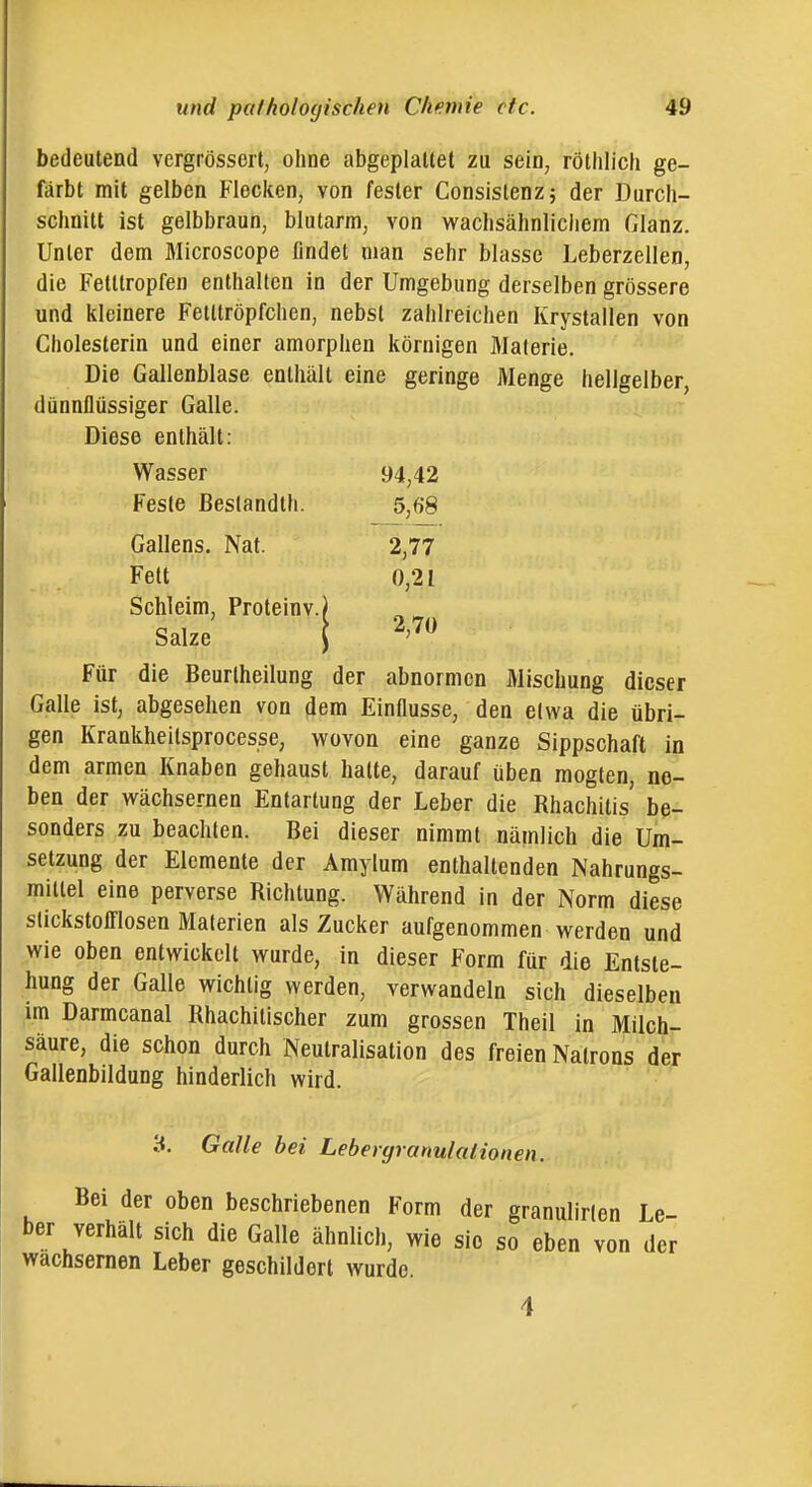 bedeutend vergrössert, ohne abgeplattet zu sein, rölhiich ge- färbt mit gelben Flecken, von fester Consislenz; der Durch- schnitt ist gelbbraun, blutarm, von wachsähnlichem Glanz. Unter dem Microscope findet man sehr blasse Leberzellen, die Fetltropfen enthalten in der Umgebung derselben grössere und kleinere Fetttröpfchen, nebst zahlreichen Krystallen von Cholesterin und einer amorpiien körnigen Materie. Die Gallenblase enthält eine geringe Menge hellgelber, dünnflüssiger Galle. Diese enthält: Wasser 94,42 Feste ßeslandth. 5,68 Gallens. Nat. 2,77 Fett 0,21 Schleim, Proteinv.) Salze i 2,70 Für die Beurlheilung der abnormen Mischung dieser Galle ist, abgesehen von dem Einflüsse, den elwa die übri- gen Krankheilsprocesse, wovon eine ganze Sippschaft in dem armen Knaben gehaust hatte, darauf üben mogten, ne- ben der wächsernen Entartung der Leber die Rhachitis' be- sonders zu beachten. Bei dieser nimmt nämlich die Um- setzung der Elemente der Amylum enthaltenden Nahrungs- mittel eine perverse Richtung. Während in der Norm diese slickstoiriosen Materien als Zucker aufgenommen werden und wie oben entwickelt wurde, in dieser Form für die Entste- hung der Galle wichtig werden, verwandeln sich dieselben im Darmcanal Rhachitischer zum grossen Theil in Milch- säure, die schon durch Neutralisation des freien Natrons der Gallenbildung hinderlich wird. 3. Galle bei Lebergranulalionen. Bei der oben beschriebenen Form der granulirlen Le- ber verhält sich die Galle ähnlich, wie sie so eben von der wächsernen Leber geschildert wurde. 4