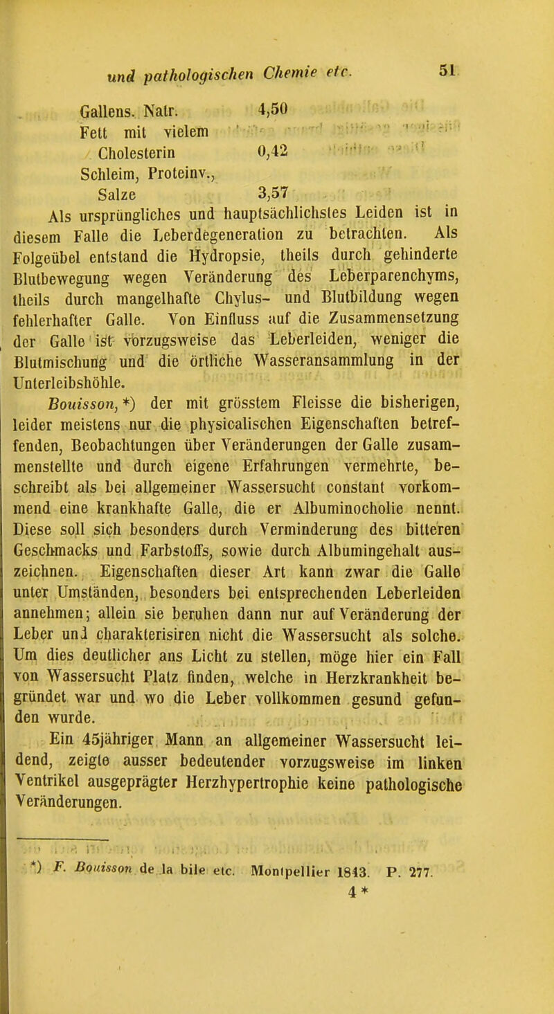 Gallens. Nalr. 4,50 Fett mit vielem Cholesterin 0,42 Schleim, Proteinv., Salze 3,57 Als ursprüngliches und hauptsächlichstes Leiden ist in diesem Falle die Leberdegeneration zu betrachten. Als Folgeübel entstand die Hydropsie, theils durch gehinderte Blutbewegung wegen Veränderung des Leberparenchyms, theils durch mangelhafte Chylus- und Blutbildung wegen fehlerhafter Galle. Von Einfluss auf die Zusammensetzung der Galle ist vorzugsweise das Leberleiden, weniger die Blutmischung und die örtliche Wasseransammlung in der Unterleibshöhle. Bouisson, *) der mit grösstem Fleisse die bisherigen, leider meistens nur die physicalischen Eigenschaften betref- fenden, Beobachtungen über Veränderungen der Galle zusam- menstellte und durch eigene Erfahrungen vermehrte, be- schreibt als bei allgemeiner Wassersucht constant vorkom- mend eine krankhafte Galle, die er Albuminocholie nennt. Diese soll sich besonders durch Verminderung des bitteren Geschmacks und FarbslolTs, sowie durch Albumingehalt aus- zeichnen. Eigenschaften dieser Art kann zwar die Galle untet Umständen, besonders bei entsprechenden Leberleiden annehmen; allein sie beruhen dann nur auf Veränderung der Leber und charakterisiren nicht die Wassersucht als solche. Um dies deutlicher ans Licht zu stellen, möge hier ein Fall von Wassersucht Platz finden, welche in Herzkrankheit be- gründet war und wo die Leber vollkommen gesund gefun- den wurde. Ein 45jähriger Mann an allgemeiner Wassersucht lei- dend, zeigte ausser bedeutender vorzugsweise im linken Ventrikel ausgeprägter Herzhyperlrophie keine pathologische Veränderungen. •■ *) F. BQuisson de U bile etc. Monlpellier 1843. P. 277. 4 *