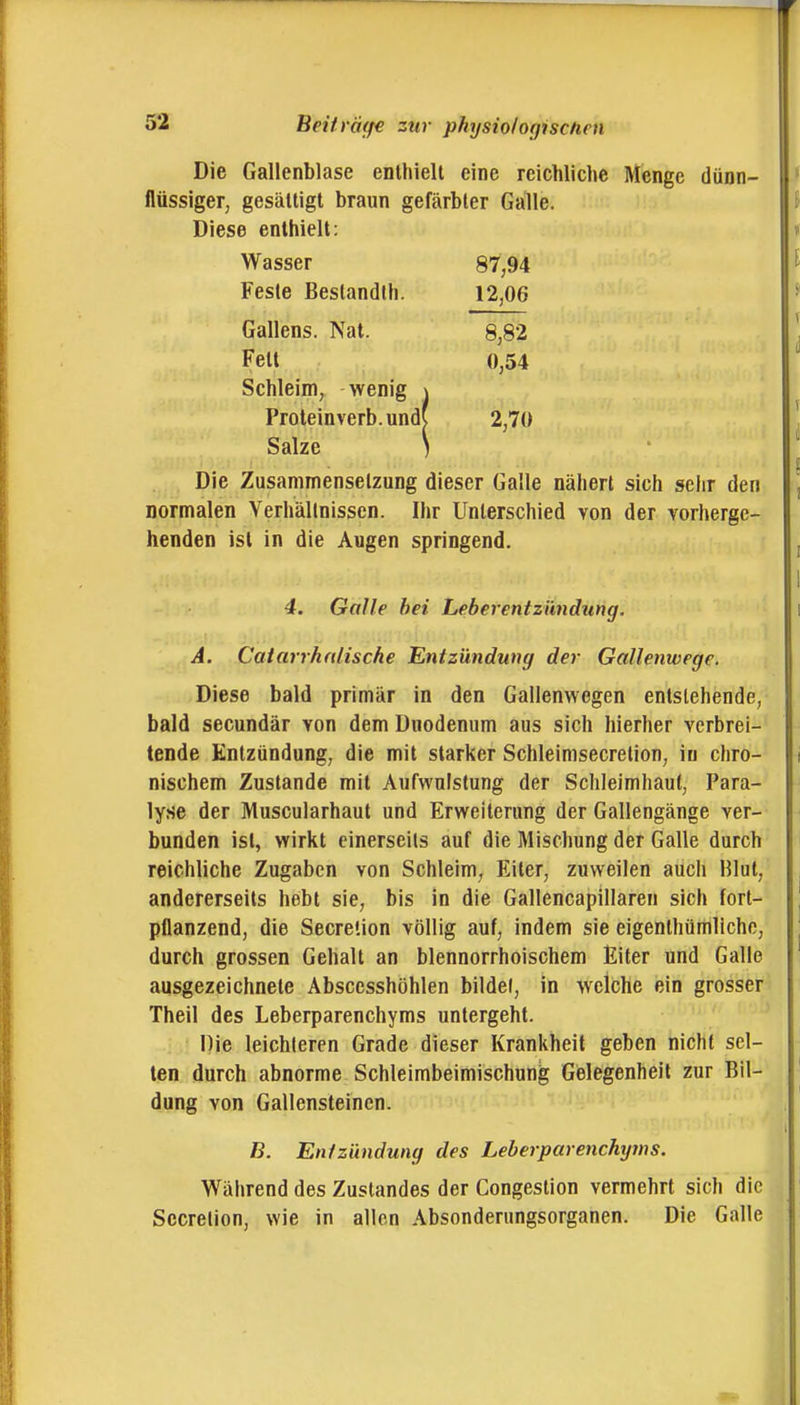 Beitra(f€ zw physio/ofjiscfien Die Gallenblase eDthielt eine reichliche Menge dünn- flüssiger, gesälligt braun gefärbter Galle. Diese enthielt: Wasser 87,94 Feste Beslandlh. 12,06 Gallens. Nat. 8,82 Feit 0,54 Schleim, wenig \ Proleinverb. und( 2,70 Salze ) Die Zusammensetzung dieser Galle nähert sich sehr den normalen Verhältnissen. Ihr Unterschied von der vorherge- henden ist in die Augen springend. 4. Galle hei Leberentzündung, A. Catarrhalische Entzündung der Gallenwege. Diese bald primär in den Gallenwegen entstehende, bald secundär von dem Duodenum aus sich hierher verbrei- tende Entzündung, die mit starker Schleimsecretion, in chro- nischem Zustande mit Aufwulstung der Schleimhaut, Para- lyse der Muscularhaut und Erweiterung der Gallengänge ver- bunden ist, wirkt einerseits auf die Mischung der Galle durch reichliche Zugaben von Schleim, Eiter, zuweilen auch Hlut, andererseits hebt sie, bis in die Gallencapillaren sich fort- pflanzend, die Secreüon völlig auf, indem sie eigenthümllche, durch grossen Gehalt an blennorrhoischem Eiter und Galle ausgezeichnete Abscesshöhlen bildet, in welche ein grosser Theil des Leberparenchyms untergeht. Die leichteren Grade dieser Krankheit geben nicht sel- ten durch abnorme Schleimbeimischung Gelegenheil zur Bil- dung von Gallensteinen. B. Entzündung des Leberparenchtjins. Wälirend des Zuslandes der Congestion vermehrt sich die Secretion, wie in allen Absonderungsorganen. Die Galle