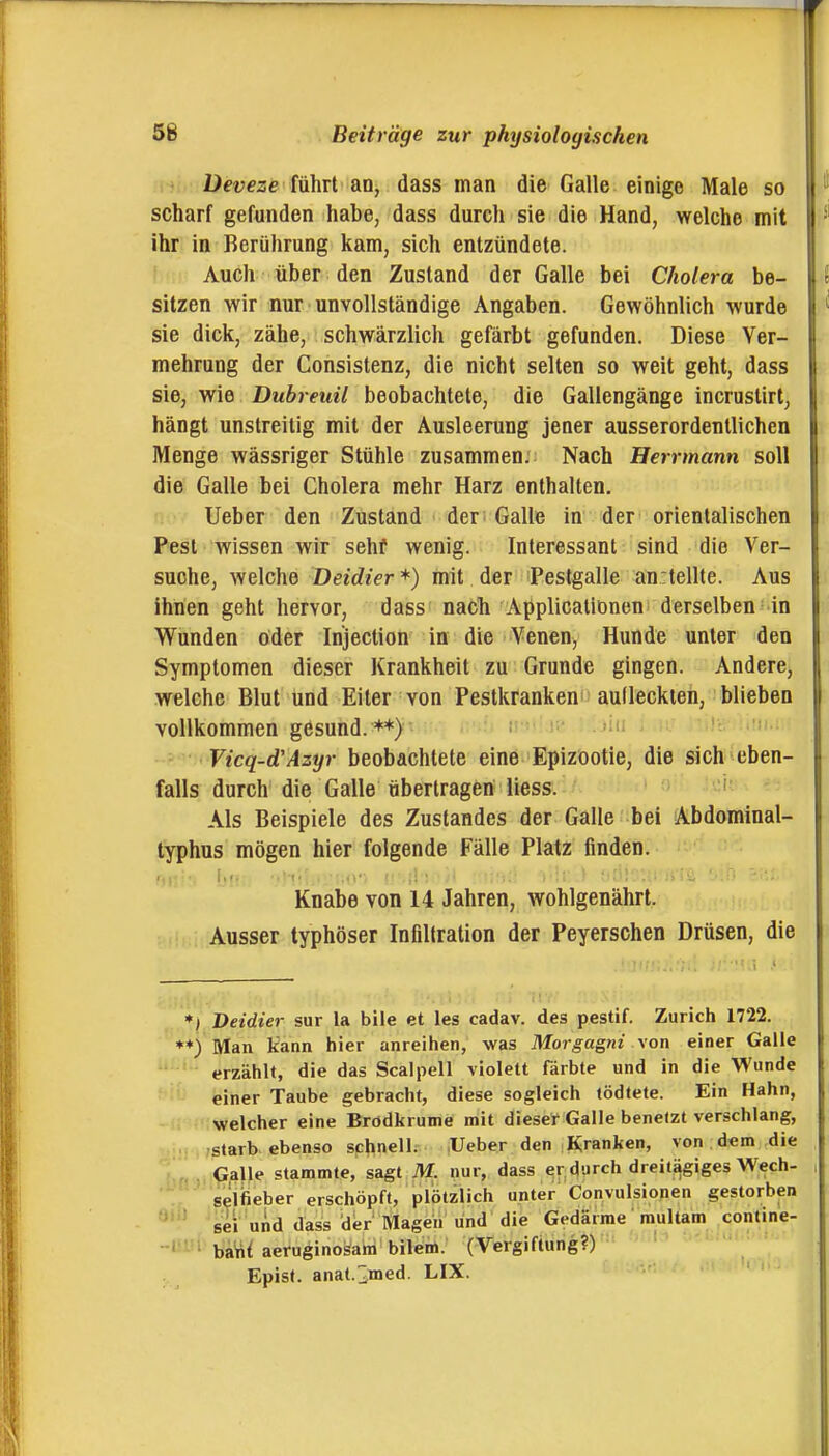 üeveze führt an, dass man die Galle einige Male so scharf gefunden habe, dass durch sie die Hand, welche mit ihr in Berührung kam, sich entzündete. Auch über den Zustand der Galle bei Cholera be- sitzen wir nur unvollständige Angaben. Gewöhnlich wurde sie dick, zähe, schwärzlich gefärbt gefunden. Diese Ver- mehrung der Consistenz, die nicht selten so weit geht, dass sie, wie Dubreuil beobachtete, die Gallengänge incrustirt, hängt unstreitig mit der Ausleerung jener ausserordentlichen Menge wässriger Stühle zusammen: Nach Herrmann soll die Galle bei Cholera mehr Harz enthalten. lieber den Zustand der Galle in der orientalischen Pest wissen wir sehf wenig. Interessant sind die Ver- suche, welche Deidier *) mit der Pestgalle anrtellte. Aus ihnen geht hervor, dass nacli Applicationen^ derselben in Wunden oder Injection in die Venen, Hunde unter den Symptomen dieser Krankheit zu Grunde gingen. Andere, welche Blut und Eiter von Pestkrankeni aulleckten, blieben vollkommen gesund. • i'-'»:' ' ; 'üs i-'f»-' Vicq-d'Azyr beobachtete eine Epizootie, die sich eben- falls durcb die Galle übertragen Hess. - 'ü''- Als Beispiele des Zustandes der Galle bei Abdominal- typhus mögen hier folgende Fälle Platz finden. Knabe von 14 Jahren, wohlgenährt. Ausser typhöser Infiltration der Peyerschen Drüsen, die Deidier sur la bile et les cadav. des pestif. Zürich 1722. Man kann hier anreihen, was Morgagni \on einer Galle erzählt, die das Scalpell violett färbte und in die Wunde einer Taube gebracht, diese sogleich tödtete. Ein Hahn, welcher eine Brödkrume mit dieser Galle benelzt verschlang, starb ebenso schnell. lieber den Kranken, von .d«m die Galle stammte, sagt M. nur, dass er durch dreitägiges Wech- seifieber erschöpft, plötzlich unter Convulsionen gestorben sei und dass iler'Magen lind die Gedärme multam contine- ba^{ aeruginosani bilem. (Vergiftung?) Episl. anat.;2tned. LIX.