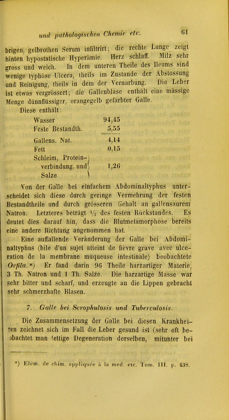 brigen, gelbrolhen Serum infillrirl; die reclilc Lunge zeigt hinten hypostatische Hyperämie. Herz schlaff. Milz sehr gross und weich. In dem unteren Theile des lleums sind wenige typhöse Ulcera, Iheils im Zustande der Abstossung und Reinigung, theils in dem der Vernarbung. Die Leber ist etwas vergrössert; die Gallenblase enthält eine massige Menge dünnflüssiger, orangegelb gefärbter Galle. Diese enthält: Wasser 94,45 Feste ßestandth. 5,55 Gallens. Nat. 4,14 Fett 0,15 Schleim, Protein-) Von der Galle bei einfachem Abdominaltyphus unter- scheidet sich diese durch geringe Vermehrung der festen Beslandtheile und durch grösseren Gehalt an gallensaurera Natron. Letzteres beträgt Vs des festen Rückstandes. Es deutet dies darauf hin, dass die Blutmelamorphose bereits eine andere Richtung angenommen hat. Eine auffallende Veränderung der Galle bei Abdomi- naltyphus (bile d'un sujet atteint de fievre grave avec ulce- ration de la membrane muqueuse intestinale) beobachtete Orfila. *) Er fand darin 96 Theile harzartiger Materie, 3 Th. Natron und 1 Th. Saite. Die harzartige Masse war sehr bitter und scharf, und erzeugte an die Lippen gebracht sehr schmerzhafte Blasen. 7. Galle bei Scrophulosis und Tuberculosis. Die Zusammensetzung der Galle bei diesen Krankhei- ten zeichnet sich im Fall die Leber gesund ist (sehr oft be- )bachtet man fettige Degeneration derselben, mitunter bei 1,26 ♦) Elem. de chim. api)liqiu'e ä la med. etc. Tom. III. p. 439.