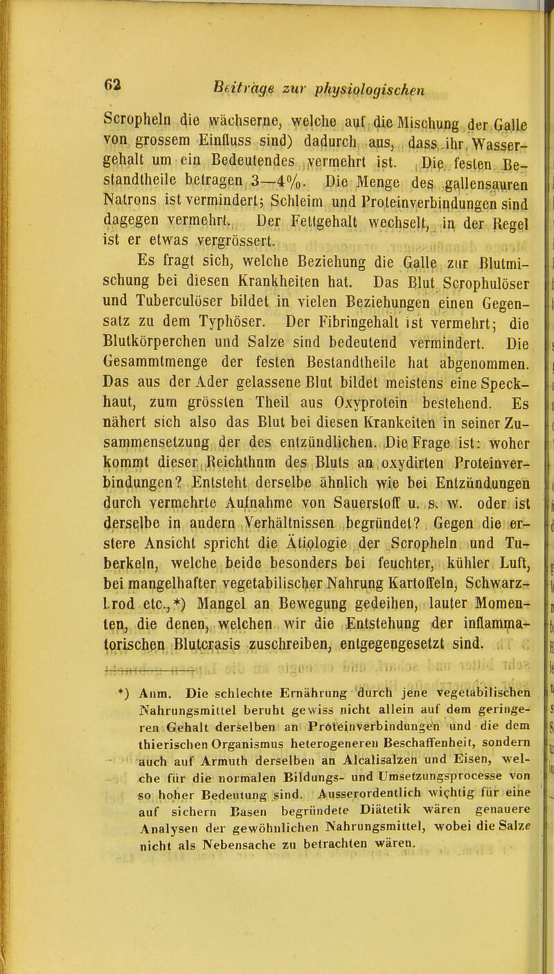 Scropheln dio wächserne, \yeIcho auf die Mischung der Galle von grossem Einfluss sind) dadurch aus, dass .ihr, Wasser- I gehalt um ein Bedeutendes vermehrt ist. ,Die festen Be- i standtheile betragen 3—4%. Die Menge des gallensauren i Natrons ist vermindert; Schleim und Proleinverbindungen sind I dagegen vermehrt. Der Fettgehalt wechselt, in der Regel ' ist er etwas vergrössert. ] Es fragt sich, welche Beziehung die Galle zur ßlutmi- I schung bei diesen Krankheiten hat. Das Blut Scrophulöser I und Tuberculüser bildet in vielen Beziehungen einen Gegen- \ salz zu dem Typhöser. Der Fibringehalt ist vermehrt; die Blutkörperchen und Salze sind bedeutend vermindert. Die s Gesammtmenge der festen Bestandtheile hat abgenommen, j Das aus der Ader gelassene Blut bildet meistens eine Speck- i haut, zum grösslen Theil aus Oxyprotein bestehend. Es i nähert sich also das Blut bei diesen Kränkelten in seiner Zu- ( sammensetzung der des entzündlichen. Die Frage ist: woher kommt dieser, Reichthnm des Bluts an oxydirten Proleinver- bindungen? Entsteht derselbe ähnlich wie bei Entzündungen ( i durch vermehrte Aufnahme von Sauerstoff u. s« w. oder ist j j derselbe in andern Verhältnissen begründet? Gegen die er- i \ stere Ansicht spricht die Ätiologie der Scropheln und Tu- berkeln, welche beide besonders bei feuchter, kühler Luft, | \ bei mangelhafter vegetabilischer Nahrung Kartoffeln, Schwarz- i, Irod etc.,*) Mangel an Bewegung gedeihen, lauter Momen- 5 len, die denen, welchen wir die Entstehung der inflamma- i, torischen Blutcrasis zuschreiben, entgegengesetzt sind. H i *) Aiim. Die schlechte Ernährung 'dürch jene vegetabilischen ! Nahrungsmittel beruht gewiss nicht allein auf dem geringe- S i ren Gehalt derselben an Pröteinverbindungeti und die dem J ! thierischen Organismus heterogeneren Beschaffenheit, sondern ^ auch auf Armuth derselben an Alcalisalzen und Eisen, wel- . che für die normalen Bildungs- und Umselzungsprocesse von so hoher Bedeutung sind. Ausserordentlich wichtig für eine ^ j, auf sichern Basen begründete Diätetik wären genauere I Analysen der gewöhnlichen Nahrungsmittel, wobei die Salze l nicht als Nebensache zu betrachten wären.