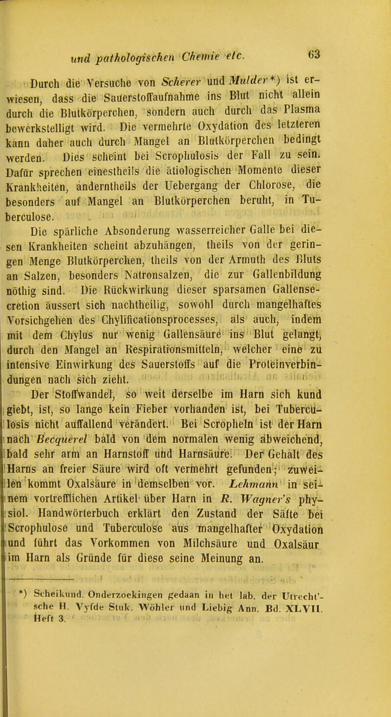 Durch die Versuche von Scherer mäMidder*) ist er- wiesen, dass die Saüersloffaufnahme ins Bhit nicht allein durch die Blutkörperchen, sondern auch durch das Plasma bewerkstelligt wird. Die vermehrte Oxydation des letzteren kann daher auch durch Mangel an Blutkörperchen bedingt werden. Dies scheint bei Scrophulosis der Fall zu sein. Dafür sprechen einestheils die ätiologischen Momente dieser Krankheiten, anderntheils der Uebergang der Chlorose, die besonders auf Mangel an Blutkörperchen beruht, in Tu- berculose. Die spärliche Absonderung wasserreicher Galle bei die- sen Krankheiten scheint abzuhängen, theils von der gerin- gen Menge Blutkörperchen, theils von der Armuth des Bluts an Salzen, besoirders Natronsalzen, die zur Gallenbildung nöthig sind. Die Rückwirkung dieser sparsamen Gallense- cretion äussert sich nachtheilig, sowohl durch mangelhaftes Vorsichgehen des Chylificationsprocesses, als auch, indem mit dem Chylus nur wenig Gallensäurö ins Blut gelangt^ durch den Mangel an Respirütionsmilteln, welcher eine zu intensive Einwirkung des Sauerstoffs auf die Proleinverbin- dungen nach sich zieht. .M^ln:.!!.. := > n;; iif i ' Der Stoffwandel, so weit derselbe im Harn sich kund giebt, ist, so lange kein Fieber vorhanden ist, bei Tubercu- losis nicht auffallend vetändei-t. Bei Scropheln ist der Harn \ nach Becqiieret bald von deni normalen wenig abweichend, Ibald sehr arm an Harnstoff und Harnsäür'e! Der* Gehalt des 1 Harns an freier SäUre wird oft vermehrt gefunden- zuvVei-^ lleÄ kommt Oxalsäure in 'demselben vor. Lehmahn in sei-i- 'Dem vortrefflichen Artikel über Harn in jR. Wagner's phy- siol. Handwörterbuch erklärt den Zustand der Säfte bei :Scrophulose und Tuberculose aus mangelhafter Oxydation lund führt das Vorkommen von Milchsäure und Oxalsäur im Harn als Gründe für diese seine Meinung an. *) Scheikund. Onderzockingen ^edaan in het lab. der U(recht'- sche H. Vyfde Stuk. Wöhlcr und Liebig Ann. Bd. XLVIl. Heft 3.