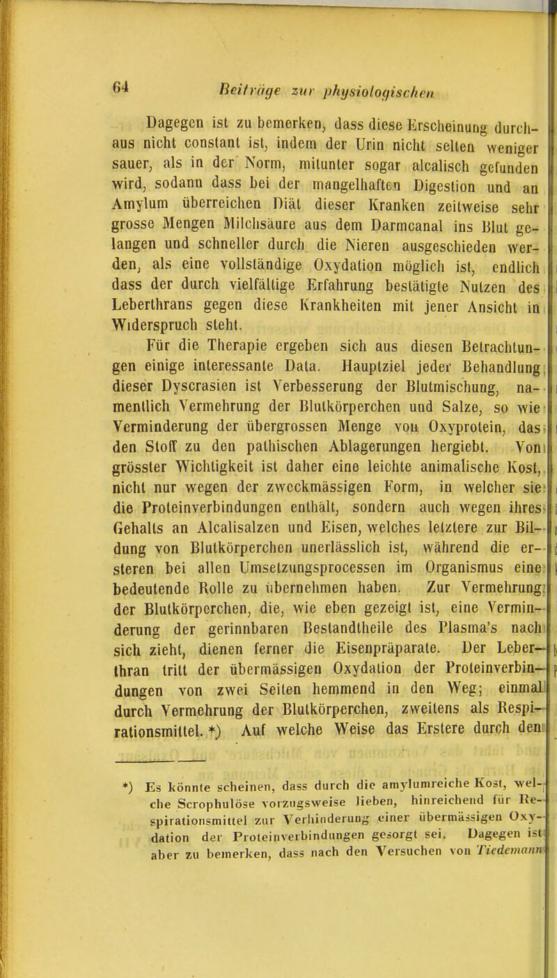 Dagegen ist zu bemerken, dass diese Erscheinung durch- aus nicht constant ist, indem der Urin nicht seilen weniger sauer, als in der Norm, mitunter sogar alcallsch gefunden wird, sodann dass bei der mangelhaften Digestion und an Amylum überreichen Diät dieser Kranken zeitweise sehr grosse Mengen Milchsäure aus dem Darmcanal ins Blut ge- langen und schneller durch die Nieren ausgeschieden wer- den, als eine vollständige Oxydation möglich ist, endlich dass der durch vielfältige Erfahrung bestätigte Nutzen des Leberthrans gegen diese Krankheiten mit jener Ansicht in i Widerspruch steht. Für die Therapie ergeben sich aus diesen Betrachtun- gen einige interessante Data. Hauptziel jeder Behandlung; dieser Dyscrasien ist Verbesserung der Blutmischung, na- mentlich Vermehrung der Blutkörperchen und Salze, so wie- Verminderung der übergrossen Menge von Oxyprolein, das- i den Stoff zu den palhischen Ablagerungen hergiebt. Vom grösster Wichtigkeit ist daher eine leichte animalische Kost,. I nicht nur wegen der zweckmässigen Form, in welcher sie:' i die Proteinverbindungen enthält, sondern auch wegen ihres- i I Gehalts an Alcalisalzen und Eisen, welches letztere zur Bil— i dung von Blutkörperchen unerlässlich ist, während die er- |j steren bei allen Umsetzungsprocessen im Organismus eine, l I bedeutende Rolle zu iibernehmen haben. Zur Vermehrung: der Blutkörperchen, die, wie eben gezeigt ist, eine Vermin- derung der gerinnbaren Beslandtheile des Plasma's nachi f sich zieht, dienen ferner die Eisenpräparate. Der Leber- \ thran tritt der übermässigen Oxydation der Proteinverbin- f düngen von zwei Seiten hemmend in den Weg; einmall I durch Vermehrung der Blutkörperchen, zweitens als Respi- ? rationsmittel. ♦) Auf welche Weise das Erstere durch dem *) Es könnte scheinen, dass durch die amylunireiche Kost, wel-- che Scrophulöse vorzugsweise lieben, hinreichend für Re- spirationsmittel zur Verhinderung einer übermässigen Oxy- dation der Proteinverbindungen gesorgt sei. Dagegen isU I aber zu bemerken, dass nach den Versuchen von Tiedemaim \