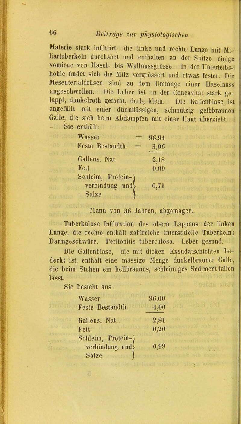 Materie stark infillrirt, die linke und rechte Lunge mit Mi- liartuberkeln durchsäet und enthalten an der Spitze einige vomicao von Hasel- bis Wallnussgrösse. In der Unterleibs- höhle findet sich die Milz vergrössert und etwas fester. Die Mesenterialdrüsen sind zu dem Umfange einer Haselnuss angeschwollen. Die Leber ist in der Concavilät stark ge- lappt, dunkelroth gefärbt, derb, klein. Die Gallenblase ist angefüllt mit einer dünnflüssigen, schmutzig gelbbraunen Galle, die sich beim Abdampfen mit einer Haut überzieht. Sie enthält: Wasser = 96,94 Feste Bestandth. = 3,06 Gallens. Nat. 2,18 Fett 0,09 Schleim, Protein-] Verbindung undv 0,71 Salze ) Mann von 36 Jahren, abgemagert. Tuberkulose Infiltration des obern Lappens der linken Lunge, die rechte enthält zahlreiche interstitielle Tuberkeln; Darmgeschwüre. Peritonitis tuberculosa. Leber gesund. Die Gallenblase, die mit dicken Exsudatschichten be- deckt ist, enthält eine mässige Menge dunkelbrauner Galle, die beim Stehen ein hellbraunes, schleimiges Sediment fallen lässt. Sie besieht aus: Wasser 96,00 Feste Bestandth. 4,00 Gallens. Nat. 2,81 Fell 0,20 Schleim, Protein-j Verbindung. und> 0,99 Salze )