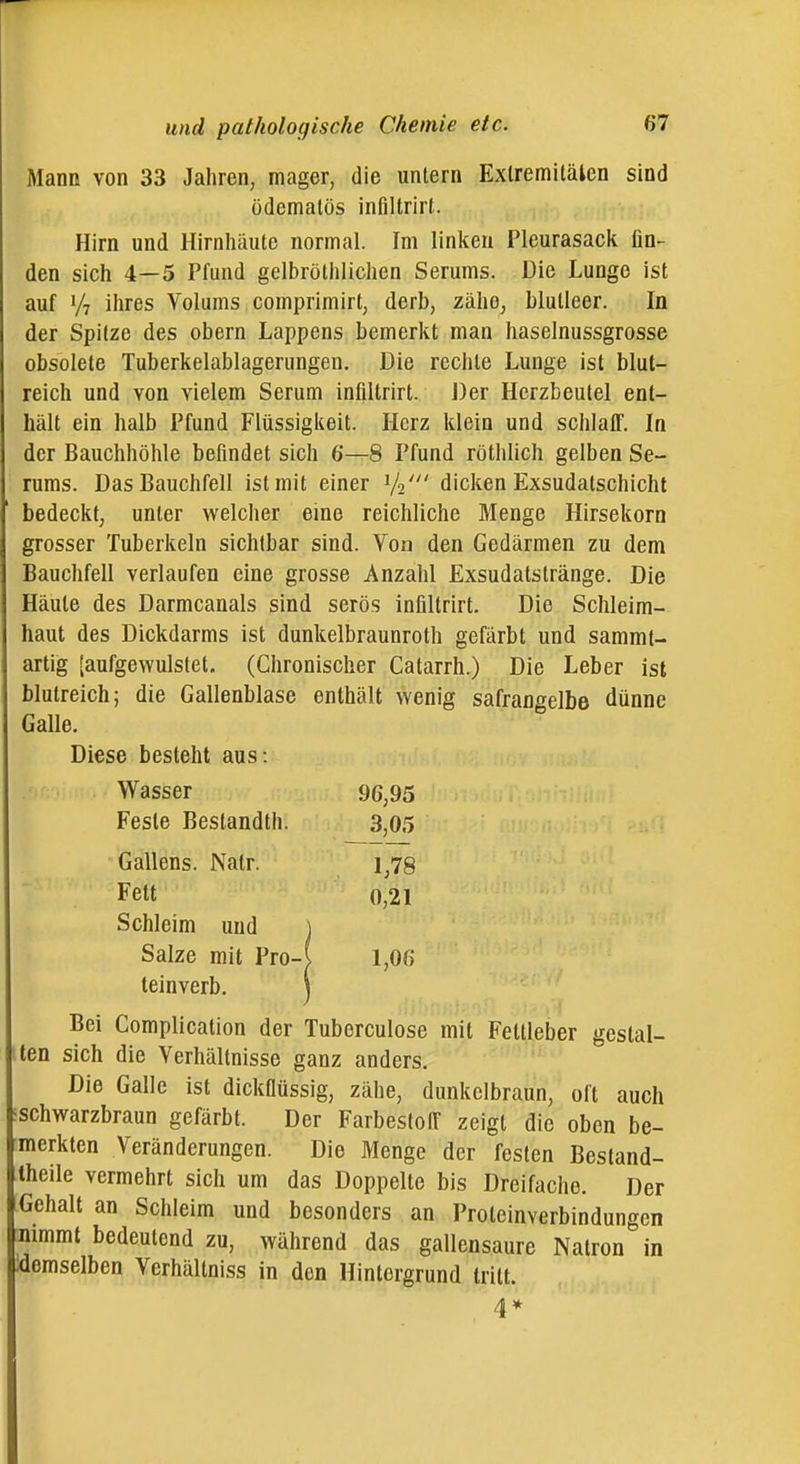 Mann von 33 Jahren, mager, die unlern Exlremilälcn sind ödemalös inflltrirl;. Hirn und Hirnhäute normal. Im linken Pleurasack lin-^ den sich 4—5 Pfund gelbröthlichen Serums. Die Lunge ist auf V7 ihres Volums comprimirt, derb, zähe, blutleer. In der Spitze des obern Lappens bemerkt man haselnussgrosse obsolete Tuberkelablagerungen. Die rechte Lunge ist blut- reich und von vielem Serum infiltrirt. Der Herzbeutel ent- hält ein halb Pfund Flüssigkeit. Herz klein und schlaff. In der Bauchhöhle befindet sich 6—8 Pfund rötlilich gelben Se- rums. Das Bauchfell ist mit einer V2' dicken Exsudatschicht bedeckt, unter welclier eine reichliche Menge Hirsekorn grosser Tuberkeln sichtbar sind. Von den Gedärmen zu dem Bauchfell verlaufen eine grosse Anzahl Exsudatslränge. Die Häute des Darmcanals sind serös infiltrirt. Die Schleim- haut des Dickdarms ist dunkelbraunroth gefärbt und sammt- artig [aufgewulstet. (Chronischer Catarrh.) Die Leber ist blutreich; die Gallenblase enthält wenig safrangelbe dünne Galle. Diese besteht aus : Wasser 96,95 Feste Beslandth. 3,05 Gallens. Nalr. Fett 0,21 Schleim und ] Salze mit Pro-( 1,06 teinverb. \ Bei Complication der Tuberculose mit Feltleber gestal- ten sich die Verhältnisse ganz anders. Die Galle ist dickfiüssig, zähe, dunkelbraun, oft auch ischwarzbraun gefärbt. Der FarbestolT zeigt die oben be- merkten Veränderungen. Die Menge der festen Bestand- Iheile vermehrt sich um das Doppelte bis Dreifache. Der Gehalt an Schleim und besonders an Proteinverbindungen jnimmt bedeutend zu, während das gallensaurc Natron in .demselben Verhällniss in den Hintergrund tritt. 4 *