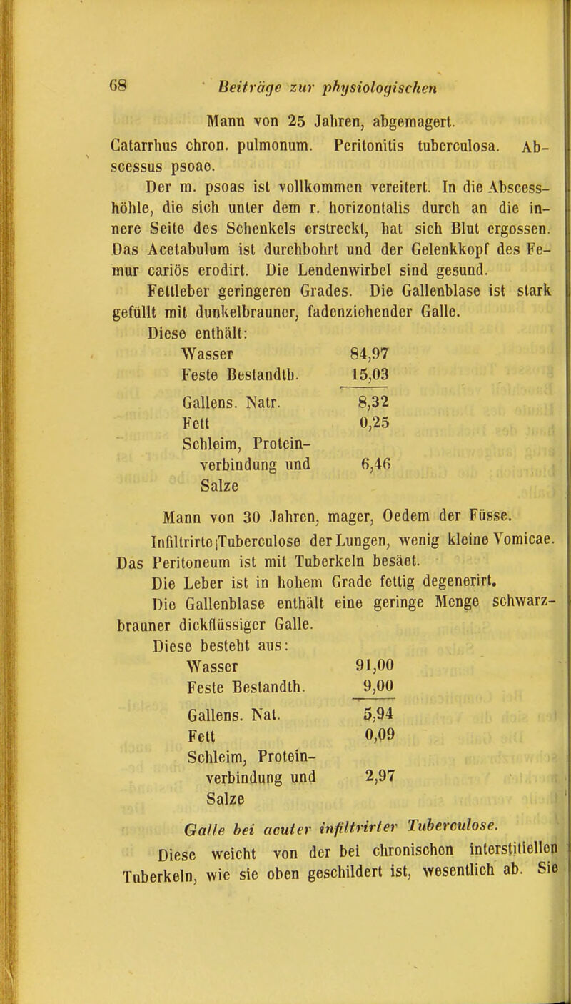 Mann von 25 Jahren, abgemagert. Calarrlms chron. pulmonum. Peritonitis tuberculosa. Ab- scessus psoae. Der m. psoas ist vollkommen vereitert. In die Abscess- höhle, die sich unter dem r. horizonlalis durch an die in- nere Seite des Schenkels erstreckt, hat sich Blut ergossen. Das Acetabulum ist durchbohrt und der Gelenkkopf des Fe- mur cariös erodirt. Die Lendenwirbel sind gesund. Feltleber geringeren Grades. Die Gallenblase ist stark gefüllt mit dunkelbrauner, fadenziehender Galle. Diese enthält: Wasser 84,97 Feste Beslandlb. 15,03 Gallens. Natr. 8,32 Fett 0,25 Schleim, Protein- verbindung und 6,4G Salze Mann von 30 Jahren, mager, Oedem der Füsse. InfiltrirteiTuberculose der Lungen, wenig kleine Vomicae. Das Peritoneum ist mit Tuberkeln besäet. Die Leber ist in hohem Grade fettig degenerirt. Die Gallenblase enthält eine geringe Menge schwarz- brauner dickflüssiger Galle. Diese besteht aus: Wasser 91,00 Feste Bestandth. 9,00 Gallens. Nat. 5,94 Fett 0,09 Schleim, Protein- verbindung und 2,97 Salze I Galle bei acuter infiltrirter Tuberculose. Diese weicht von der bei chronischen interstitiellen Tuberkeln, wie sie oben geschildert ist, wesentlich ab. Sie