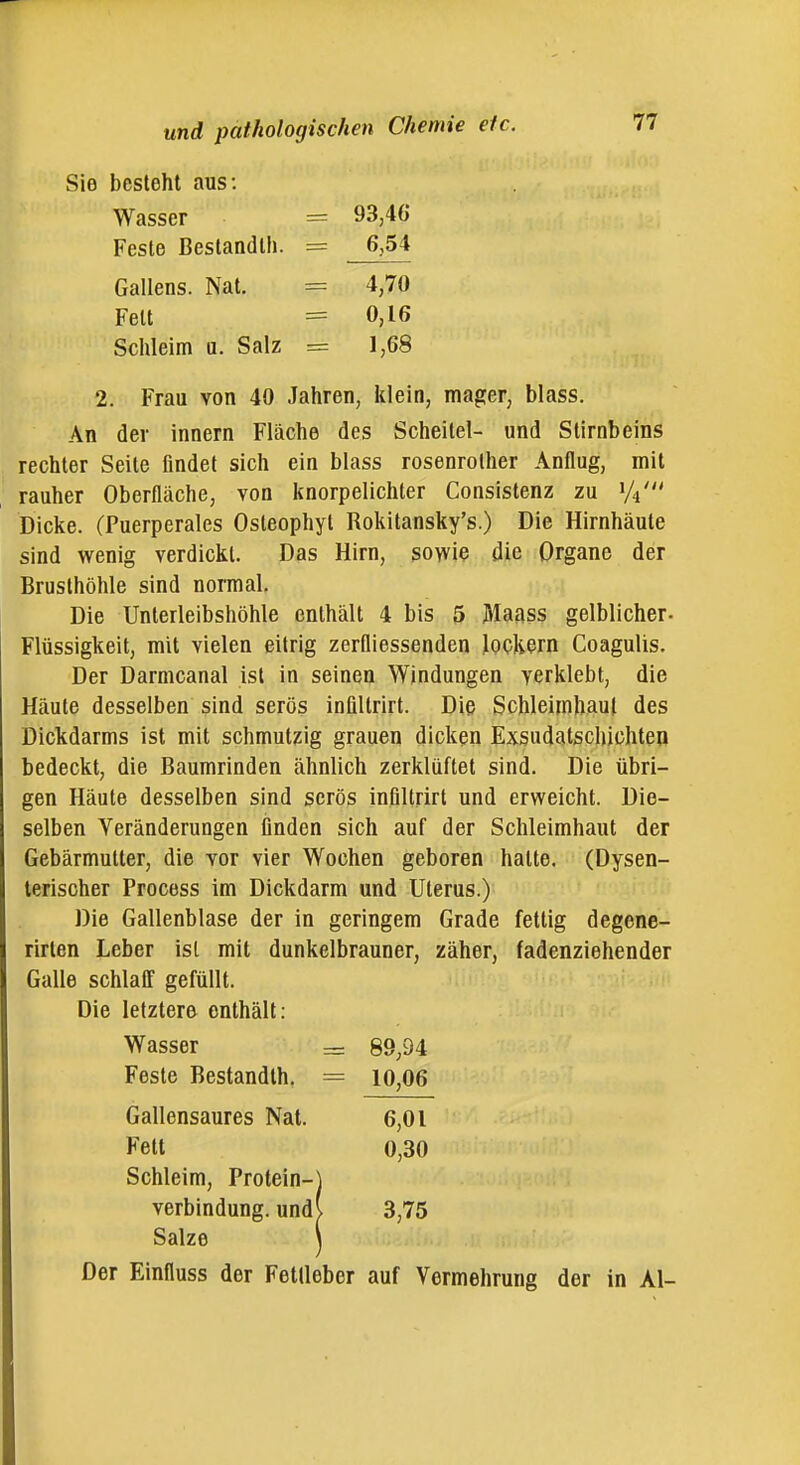 Sie besteht aus: Wasser = 93,46 Feste Beslandlh. = 6,54 Gallens. Nat. = 4,70 Fett = 0,16 Schleim u. Salz = 1,68 2. Frau von 40 Jahren, klein, mager, blass. An der Innern Fläche des Scheitel- und Stirnbeins rechter Seile findet sich ein blass rosenrolher Anflug, mit rauher Oberfläche, von knorpelichter Consistenz zu 1/4' Dicke. (Puerperales Osteophyt Rokitansky's.) Die Hirnhäute sind wenig verdickt. Das Hirn, sowie die Organe der Brusthöhle sind normal. Die Unterleibshöhle enthält 4 bis 5 Maass gelblicher- Flüssigkeit, mit vielen eitrig zerfliessenden lockern Coagulis. Der Darmcanal ist in seinen Windungen verklebt, die Häute desselben sind serös inflltrirt. Die Schleimhaut des Dickdarms ist mit schmutzig grauen dicken Exsudatschichten bedeckt, die Baumrinden ähnlich zerklüftet sind. Die übri- gen Häute desselben sind serös inflltrirt und erweicht. Die- selben Veränderungen finden sich auf der Schleimhaut der Gebärmutter, die vor vier Wochen geboren hatte. (Dysen- terischer Process im Dickdarm und Uterus.) Die Gallenblase der in geringem Grade fettig degene- rirten Leber ist mit dunkelbrauner, zäher, fadenziehender Galle schlair gefüllt. Die letztere enthält: Der Einfluss der Fetlieber auf Vermehrung der in Al- Wasser 89,94 10,06 Feste Bestandth. Gallensaures Nat. Fett 6,01 0,30 Schleim, Protein- 3,75