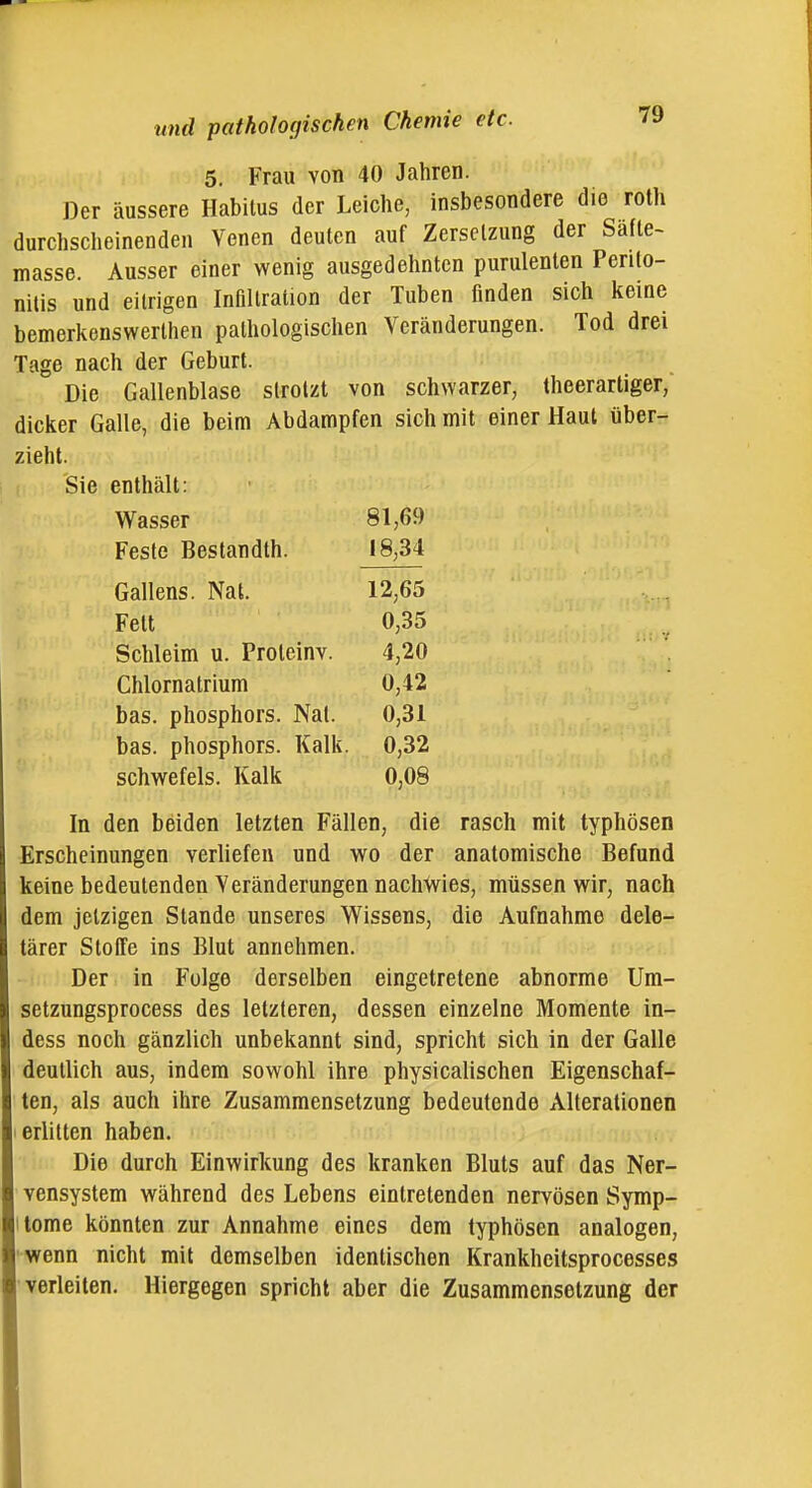 5. Frau von 40 Jahren. Der äussere Habitus der Leiche, insbesondere die roth durchscheinenden Venen deuten auf Zersetzung der Safte- masse. Ausser einer wenig ausgedehnten purulenten Perito- nitis und eitrigen Infiltration der Tuben finden sich keine bemerkenswerthen pathologischen Veränderungen. Tod drei Tage nach der Geburt. Die Gallenblase strotzt von schwarzer, theerartiger, dicker Galle, die beim Abdampfen sich mit einer Haut über- zieht. Sie enthält: Wasser 81,69 Feste Bestandth. 18,34 Gallens. Nat. 12,65 Fett 0,35 Schleim u. Proleinv. 4,20 Chlornatrium 0,42 bas. Phosphors. Nat. 0,31 bas. Phosphors. Kalk. 0,32 schwefeis. Kalk 0,08 In den beiden letzten Fällen, die rasch mit typhösen Erscheinungen verliefen und wo der anatomische Befund keine bedeutenden Veränderungen nachwies, müssen wir, nach dem jetzigen Stande unseres Wissens, die Aufnahme dele- tärer Stoffe ins Blut annehmen. Der in Folge derselben eingetretene abnorme Um- setzungsprocess des letzteren, dessen einzelne Momente in- dess noch gänzlich unbekannt sind, spricht sich in der Galle deutlich aus, indem sowohl ihre physicalischen Eigenschaf- ten, als auch ihre Zusammensetzung bedeutende Alterationen erlitten haben. Die durch Einwirkung des kranken Bluts auf das Ner- vensystem während des Lebens eintretenden nervösen Symp- tome könnten zur Annahme eines dem typhösen analogen, wenn nicht mit demselben identischen Krankheitsprocesses verleiten. Hiergegen spricht aber die Zusammensetzung der