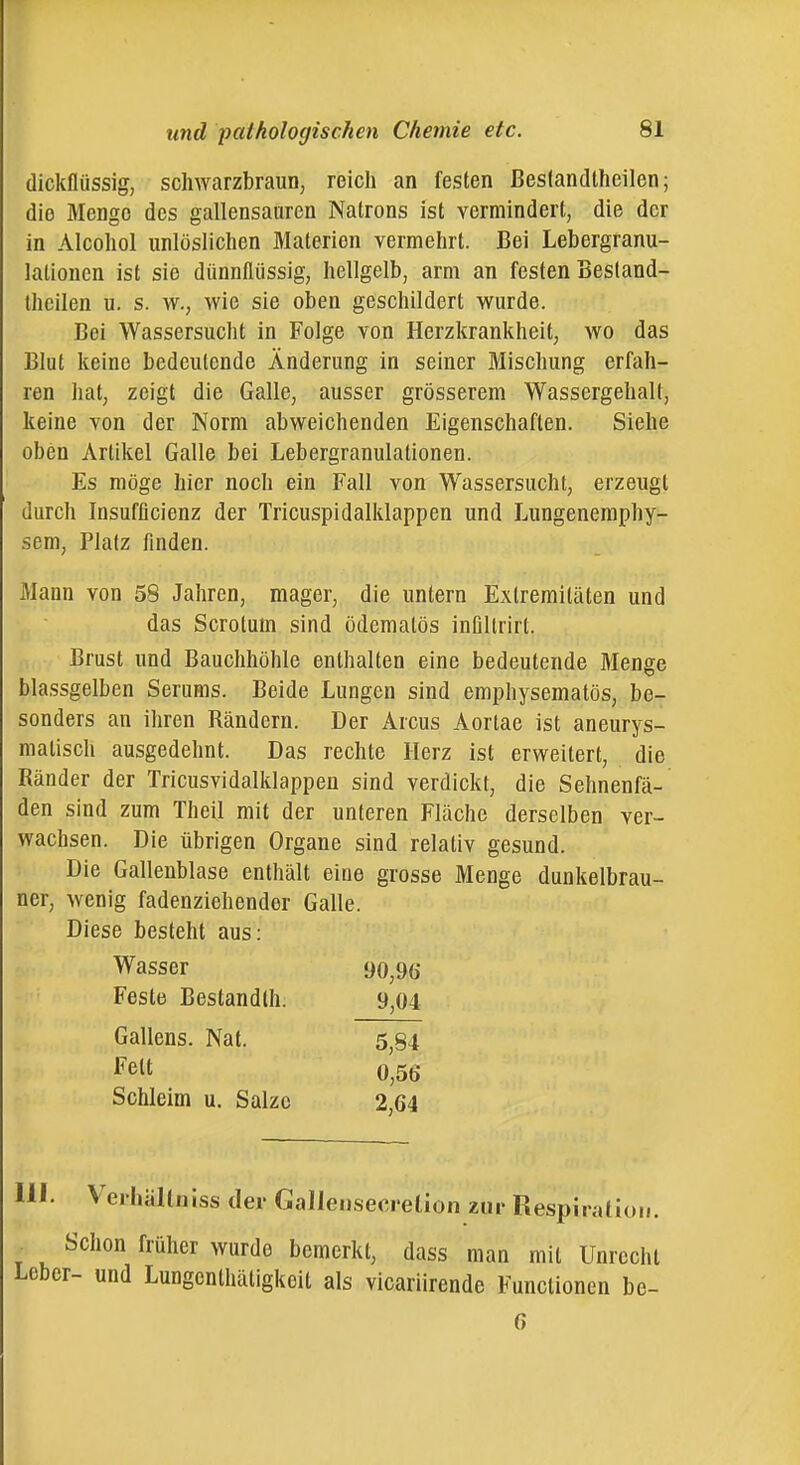 dickflüssig, schwarzbraun, reich an festen ßeslandlhcilen; die Menge des gallensauren Natrons ist vermindert, die der in Alcohol unlöslichen Materien vermehrt. Bei Lebergranu- lationen ist sie dünnflüssig, hellgelb, arm an festen Besland- theilen u. s. w., wie sie oben geschildert wurde. Bei Wassersucht in Folge von Herzkrankheit, wo das Blut keine bedeutende Änderung in seiner Mischung erfah- ren hat, zeigt die Galle, ausser grösserem Wassergehalt, keine von der Norm abweichenden Eigenschaften. Siehe oben Artikel Galle bei Lebergranulationen. Es möge hier noch ein Fall von Wassersucht, erzeugt durch Insufflcienz der Tricuspidalklappen und Lungenemphy- sem, Platz finden. Mann von 58 Jahren, mager, die untern Extremitäten und das Scrolum sind öderaatös inüllrirt. Brust und Bauchhöhle enthalten eine bedeutende Menge blassgelben Serums. Beide Lungen sind emphysematös, be- sonders an ihren Rändern. Der Arcus Aortae ist aneurys- matisch ausgedehnt. Das rechte Herz ist erweitert, die Ränder der Tricusvidalklappeu sind verdickt, die Sehnenfä- den sind zum Theil mit der unteren Fläche derselben ver- wachsen. Die übrigen Organe sind relativ gesund. Die Gallenblase enthält eine grosse Menge dunkelbrau- ner, wenig fadenziehender Galle. Diese besteht aus: Wasser 90^90 Feste Bestandlh. 9,04 Gallens. Nat. 5,84 l^elt 0,56 Schleim u. Salze 2,64 III. VerhäUniss der GalleiisecreÜon zur Respiration. . Schon früher wurde bemerkt, dass man mit Unrecht Leber- und Lungcnthätigkeit als vicariirende Functionen be- 6