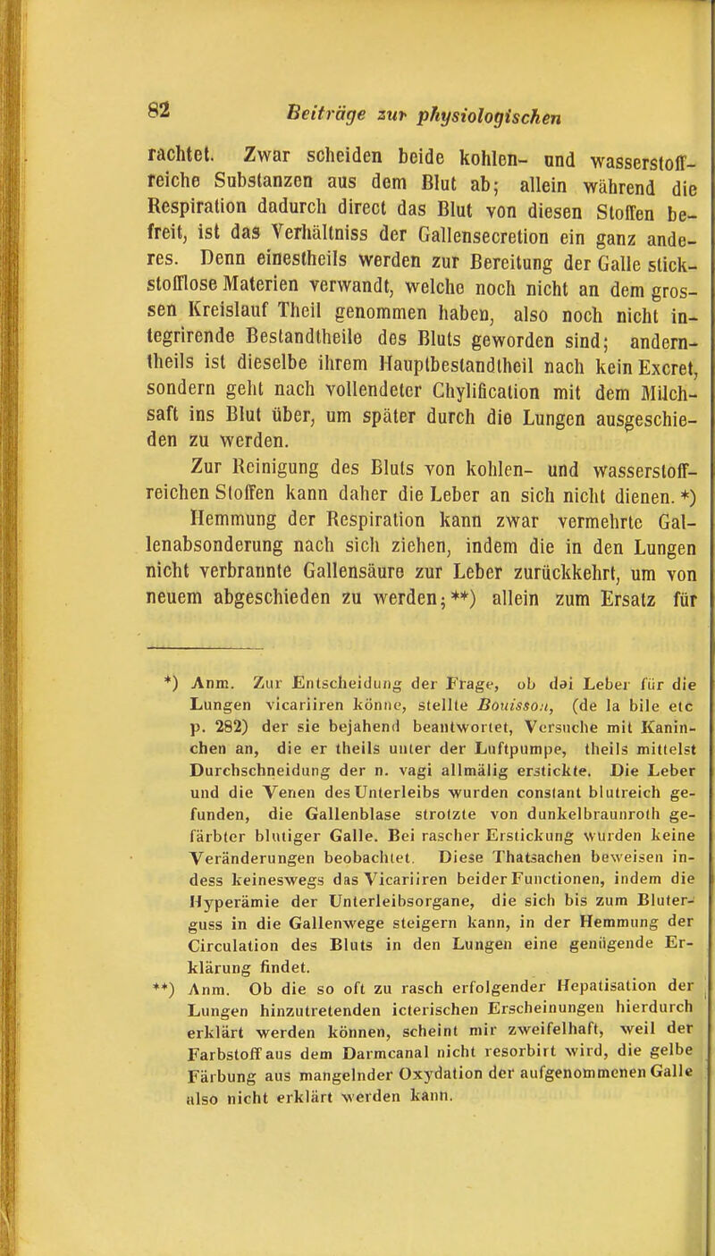 rächtet. Zwar scheiden beide kohlen- ond wasserstoff- reiche Substanzen aus dem Blut ab; allein während die Respiration dadurch direct das Blut von diesen Stoffen be- freit, ist das Verhältniss der Gallensecretion ein ganz ande- res. Denn eineslheils werden zur Bereitung der Galle slick- stofflose Materien verwandt, welche noch nicht an dem gros- sen Kreislauf Theil genommen haben, also noch nicht in- tegrirende Bestandlheile des Bluts geworden sind; andern- theils ist dieselbe ihrem Hauplbeslandtheil nach keinExcret, sondern geht nach vollendeter Chylificalion mit dem Milch- saft ins Blut über, um später durch die Lungen ausgeschie- den zu werden. Zur Reinigung des Bluts von kohlen- und wasserstoff- reichen Stoffen kann daher die Leber an sich nicht dienen. *) Hemmung der Respiration kann zwar vermehrte Gal- lenabsonderung nach sich ziehen, indem die in den Lungen nicht verbrannte Gallensäure zur Leber zurückkehrt, um von neuem abgeschieden zu werden;**) allein zum Ersatz für *) Anm. Zur Entscheidung der Frage, ob dai Leber für die Lungen vicariiren könne, stellte Bouissoit, (de la bile etc p. 282) der sie bejahend beantwortet, Versuche mit Kanin- chen an, die er theils unter der Luftpumpe, theils mittelst Durchschiieidung der n. vagi allmälig erstickte. Die Leber und die Venen des Unterleibs wurden conslant blutreich ge- funden, die Gallenblase strotzte von dunkelbraunroth ge- färbter blutiger Galle. Bei rascher Erstickung wurden keine Veränderungen beobachtet. Diese Thatsachen beweisen in- dess keineswegs das Vicariiren beider Functionen, indem die Hyperämie der Unterleibsorgane, die sich bis zum Bluter- guss in die Gallenwege steigern kann, in der Hemmung der Circulation des Bluts in den Lungen eine genügende Er- klärung findet. *♦) Anm. Ob die so oft zu rasch erfolgender Hepatisation der Lungen hinzutretenden icterischen Erscheinungen hierdurch erklärt werden können, scheint mir zweifelhaft, weil der Farbstoff aus dem Darmcanal nicht resorbirt wird, die gelbe Färbung aus mangelnder Oxydation der aufgenommenen Galle also nicht erklärt werden kann.