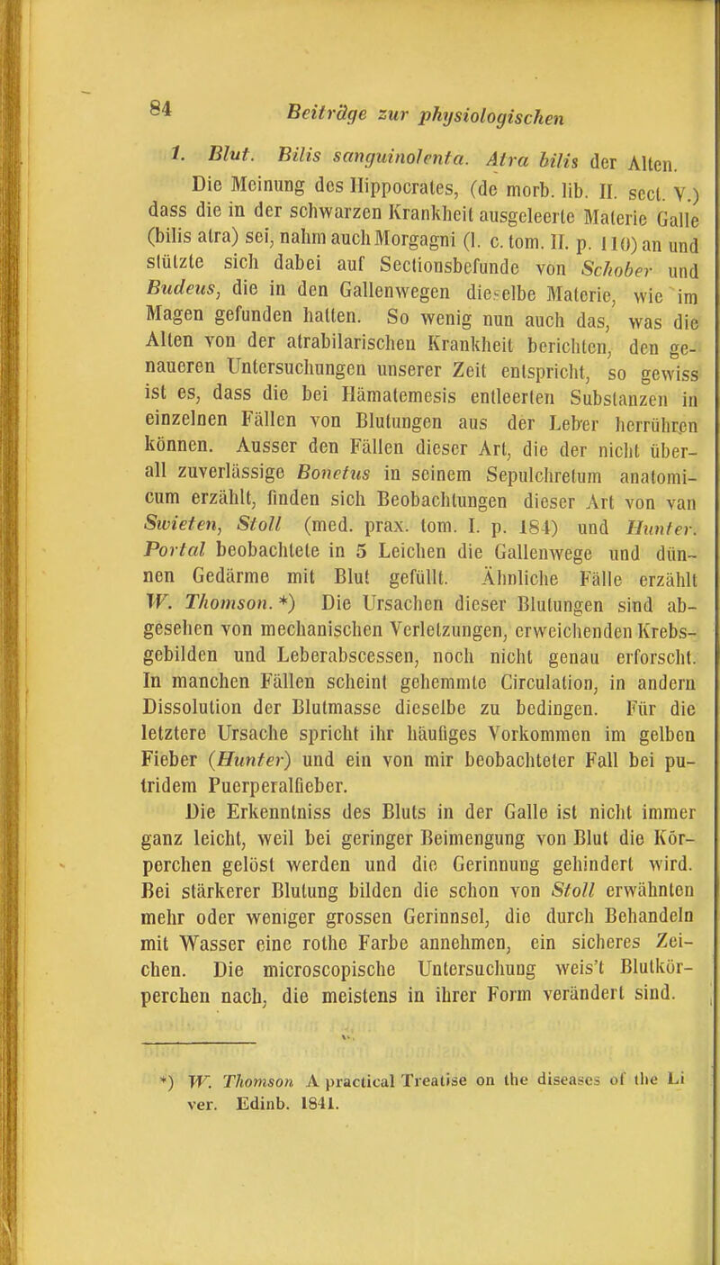 1. Blut. Bilis sanguinolenta. Aira bilis der Allen. Die Meinung des Ilippocrates, (de morb. lib. II. scct. V.) dass die in der schwarzen Krankheit ausgeleerte Materie Galle (bilis atra) sei, nahm auch Morgagni (1. c.tom. II. p. llü)an und slülzle sich dabei auf Seclionsbefunde von Schober und Budeus, die in den Gallenwegen dieselbe Materie, wie im Magen gefunden hatten. So wenig nun auch das, was die Alten von der atrabilarischeu Krankheit berichten, den ge- naueren Untersuchungen unserer Zeit entspricht, so gewiss ist es, dass die bei Hämatemesis entleerten Substanzen in einzelnen Fällen von Blutungen aus der Leber herrühren können. Ausser den Fällen dieser Art, die der nicht über- all zuverlässige Bonetus in seinem Sepulchretum anatomi- cum erzählt, finden sich Beobachtungen dieser Art von van Sivieten, Stoll (med. prax. lom. I. p. 184) und Hunfer. Portal beobachtete in 5 Leichen die GallenAvege und dün- nen Gedärme mit Blut gefüllt. Ähnliche Fälle erzählt W. Thomson. *) Die Ursachen dieser Blutungen sind ab- gesehen von mechanischen Verletzungen, erweichenden Krebs- gebilden und Leberabscessen, noch nicht genau erforscht. In manchen Fällen scheint gehemmte Circulation, in andern Dissolution der Blutmasse dieselbe zu bedingen. Für die letztere Ursache spricht ihr häufiges Vorkommen im gelben Fieber (Hunter) und ein von mir beobachteter Fall bei pu- tridem Puerperalfieber. Die Erkenntniss des Bluts in der Galle ist nicht immer ganz leicht, weil bei geringer Beimengung von Blut die Kör- perchen gelöst werden und die Gerinnung gehindert wird. Bei stärkerer Blutung bilden die schon von Stoll erwähnten mehr oder weniger grossen Gerinnsel, die durch Behandeln mit Wasser eine rothe Farbe annehmen, ein sicheres Zei- chen. Die microscopische Untersuchung weis't Blutkör- perchen nach, die meistens in ihrer Form verändert sind. ♦) W. Thomson A practical Treatise on the diseases of the Li ver. Edinb. 1841.