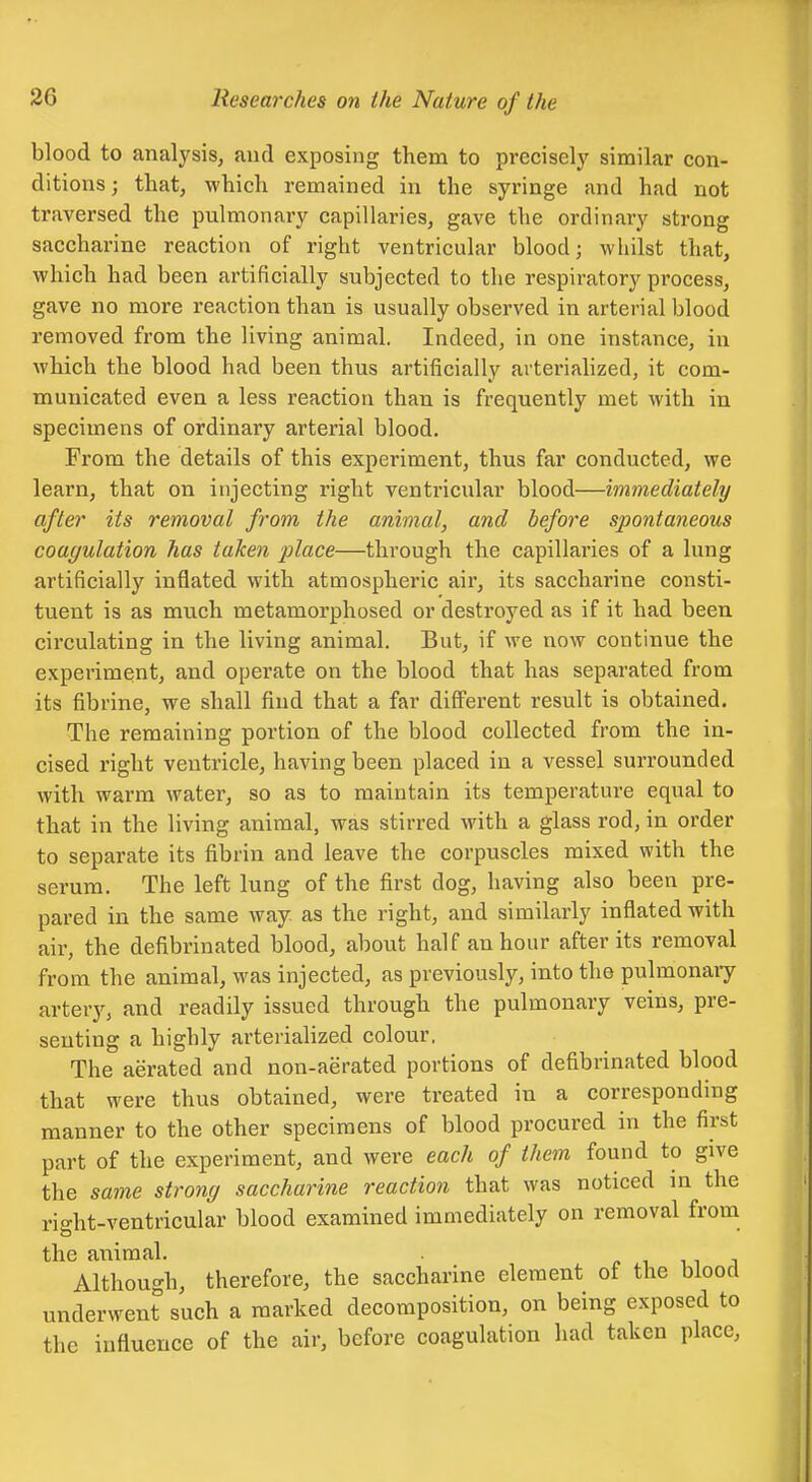 blood to analysis, and exposing them to precisely similar con- ditions ; that, which remained in the syringe and had not traversed the pulmonary capillaries, gave the ordinary strong saccharine reaction of right ventricular blood j wliilst that, which had been artificially subjected to the respiratory process, gave no more reaction than is usually observed in arterial blood removed from the living animal. Indeed, in one instance, in which the blood had been thus artificially ai tei-iahzed, it com- municated even a less reaction than is frequently met with in specimens of ordinary arterial blood. From the details of this experiment, thus far conducted, we learn, that on injecting right ventricular blood—immediately after its removal from the animal, and before spontaneous coagulation has taken place—through the capillaries of a lung artificially inflated with atmospheric air, its saccharine consti- tuent is as much metamorphosed or destroyed as if it had been circulating in the living animal. But, if we now continue the experiment, and operate on the blood that has separated from its fibrine, we shall find that a far diff'erent result is obtained. The remaining portion of the blood collected from the in- cised right ventricle, having been placed in a vessel surrounded with warm water, so as to maintain its temperature equal to that in the living animal, was stirred with a glass rod, in order to separate its fibrin and leave the corpuscles mixed with the serum. The left lung of the first dog, having also been pre- pared in the same way as the right, and similarly inflated with air, the defibrinated blood, about half an hour after its removal from the animal, was injected, as previously, into the pulmonaiy artery, and readily issued through the pulmonary veins, pre- senting a highly arteriaHzed colour. The aerated and non-aerated portions of defibrinated blood that were thus obtained, were treated in a corresponding manner to the other specimens of blood procured in the first part of the experiment, and were each of them found to give the same strong saccharine reaction that was noticed in the right-ventricular blood examined immediately on removal from the animal. c ^ •u^ ^ Although, therefore, the saccharine element of the blood underwent such a marked decomposition, on being exposed to the influence of the air, before coagulation had taken place. J