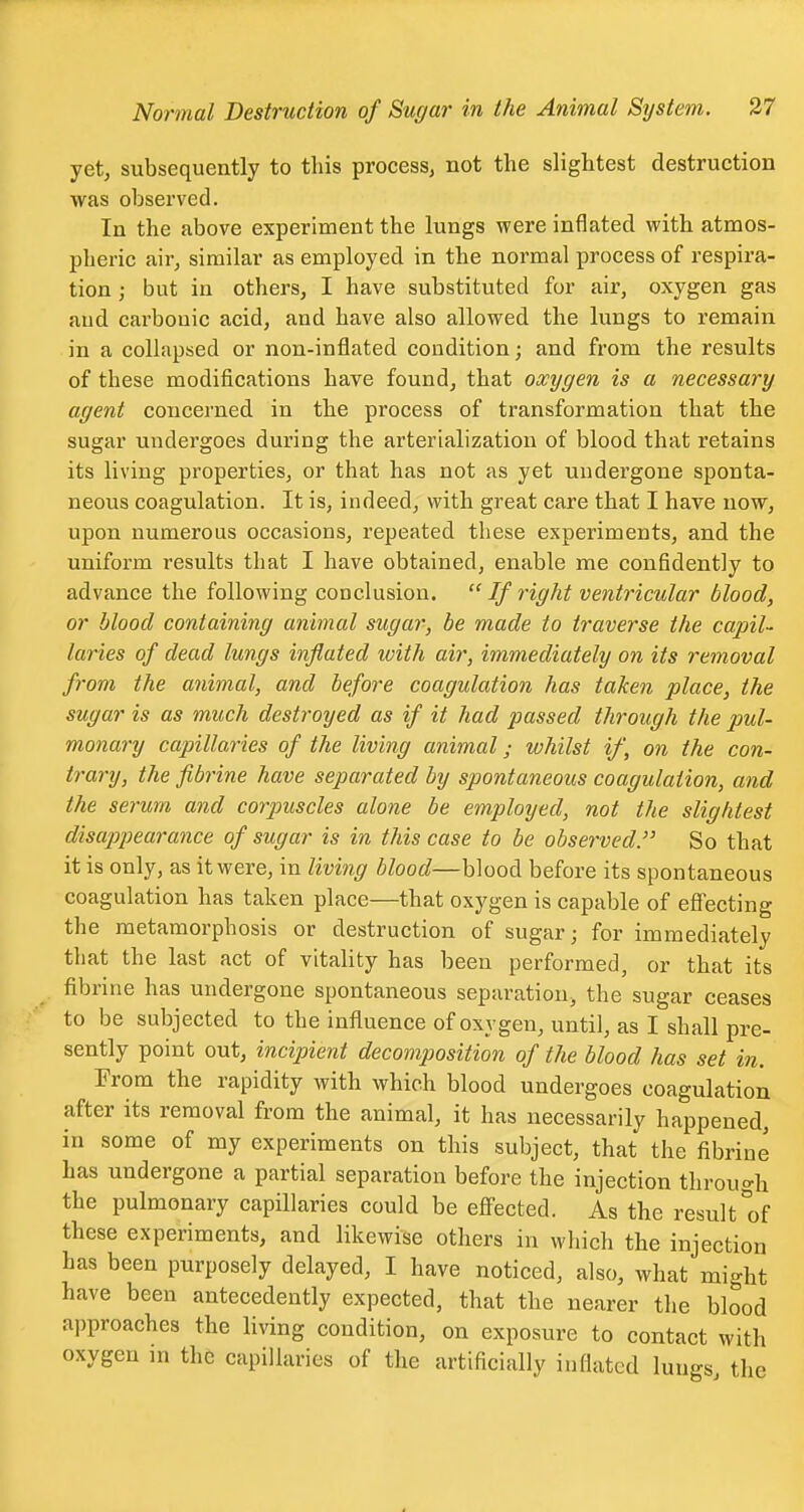 yet, subsequently to this process, not the slightest destruction was observed. In the above experiment the lungs were inflated with atmos- pheric air, similar as employed in the normal process of respira- tion ; but in others, I have substituted for air, oxygen gas and carbonic acid, and have also allowed the lungs to remain in a collapsed or non-inflated condition; and from the results of these modifications have found, that oxygen is a necessary agent concerned in the process of transformation that the sugar undergoes during the arterialization of blood that retains its living properties, or that has not as yet undergone sponta- neous coagulation. It is, indeed, with great care that I have now, upon numerous occasions, repeated these experiments, and the uniform results that I have obtained, enable me confidently to advance the following conclusion.  If right ventricular blood, or blood containing animal sugar, be made to traverse the capil- laries of dead lungs inflated with air, immediately on its removal from the animal, and before coagulation has taken place, the sugar is as much destroyed as if it had passed through the pul- monary capillaries of the living animal; whilst if, on the con- trary, the fibrine have separated by spontaneous coagulation, and the serum and corpuscles alone be employed, not the slightest disapiiearance of sugar is in this case to be observed. So that it is only, as it were, in living blood—blood before its spontaneous coagulation has taken place—that oxygen is capable of efi'ecting the metamorphosis or destruction of sugar; for immediately that the last act of vitality has been performed, or that its fibrine has undergone spontaneous separation, the sugar ceases to be subjected to the influence of oxygen, until, as I shall pre- sently point out, incipient decomposition of the blood has set in. From the rapidity with which blood undergoes coagulation after its removal from the animal, it has necessarily happened, in some of my experiments on this subject, that the fibrine has undergone a partial separation before the injection through the pulmonary capillaries could be efi'ected. As the result of these experiments, and likewise others in which the injection has been purposely delayed, I have noticed, also, what might have been antecedently expected, that the nearer the blood approaches the living condition, on exposure to contact with oxygen in th6 capillaries of the artificially inflated lungs, the