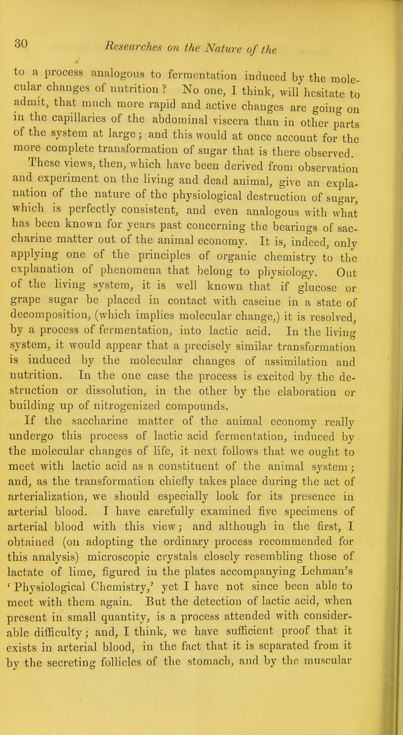 to a process analogous to fermentation induced by the mole cular changes of nutrition ? No one, I think, will hesitate to admit, that much more rapid and active changes are going on m the capillaries of the abdominal viscera than in other parts of the system at large; and this would at once account for the more complete transformation of sugar that is there observed. These views, then, which have been derived from observation and experiment on the living and dead animal, give an expla- nation of the nature of the physiological destruction of sugar, which is perfectly consistent, and even analogous with what has been known for years past concerning the bearings of sac- charine matter out of the animal economy. It is, indeed, only applying one of the principles of organic chemistry to the explanation of phenomena that belong to physiology. Out of the living system, it is well known that if glucose or grape sugar be placed in contact with caseine in a state of decomposition, (which implies molecular change,) it is resolved a process of fernQentation^ into lactic acid. In the liviiio* system, it would appear that a precisely similar transformation is induced by the molecular changes of assimilation and nutrition. In the one case the process is excited by the de- struction or dissolution, in the other by the elaboration or building up of nitrogenized compounds. If the saccharine matter of the animal economy really undergo this process of lactic acid fermentation, induced by the molecular changes of life, it next follows that we ought to meet with lactic acid as a constituent of the animal system; and, as the transformation chiefly takes place during the act of arterialization, we should especially look for its presence in arterial blood. I have carefully examined five specimens of arterial blood with this view; and although in the first, I obtained (on adopting the ordinary process recommended for this analysis) microscopic crystals closely resembling those of lactate of lime, figured in the plates accompanying Lehman's ' Physiological Chemistry,' yet I have not since been able to meet with them again. But the detection of lactic acid, when present in small quantity, is a process attended with consider- able difficulty; and, I think, we have sufficient proof that it exists in arterial blood, in the fact that it is separated from it by the secreting follicles of the stomach, and by the muscular