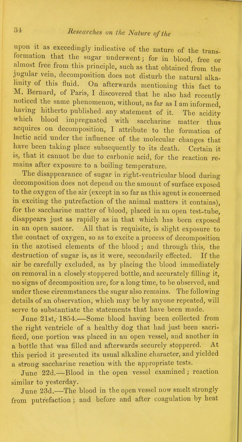 upon It as exceedingly indicative of the nature of the trans- formation that the sugar underwent; for in blood, free or almost free from this principle, such as that obtained from the jugular vein, decomposition does not disturb the natural alka- linity of this fluid. On afterwards mentioning this fact to M. Bernard, of Paris, I discovered that he also had recently noticed the same phenomenon, without, as far as I am informed, having hitherto published- any statement of it. The acidity which blood impregnated with saccharine matter thus acquires on decomposition, I attribute to the formation of lactic acid under the influence of the molecular changes that have been taking place subsequently to its death. Certain it is, that it cannot be due to carbonic acid, for the reaction re- mains after exposure to a boiling temperature. The disappearance of sugar in right-ventricular blood during decomposition does not depend on the amount of surface exposed to the oxygen of the air (except in so far as this agent is concerned in exciting the putrefaction of the animal matters it contains), for the saccharine matter of blood, placed in an open test-tube, disappears just as rapidly as in that which has been exposed in an open saucer. All that is requisite, is slight exposure to the contact of oxygen, so as to excite a process of decomposition in the azotised elements of the blood ; and through this, the destruction of sugar is, as it were, secondarily effected. If the air be carefully excluded, as by placing the blood immediately on removal in a closely stoppered bottle, and accurately filling it, no signs of decomposition are, for a long time, to be observed, and under these circumstances the sugar also remains. The following details of an observation, which may be by anyone repeated, will serve to substantiate the statements that have been made. June 31st,-1854.—Some blood having been collected from the right ventricle of a healthy dog that had just been sacri- ficed, one portion was placed in an open vessel, and another in a bottle that was filled and afterwards securely stoppered. At this period it presented its usual alkaline character, and yielded a strong saccharine reaction with the appropriate tests. June 32d.—Blood in the open vessel examined; reaction similar to yesterday. June 23d.—The blood in the open vessel now smelt strongly from putrefaction; and before and after coagulation by heat