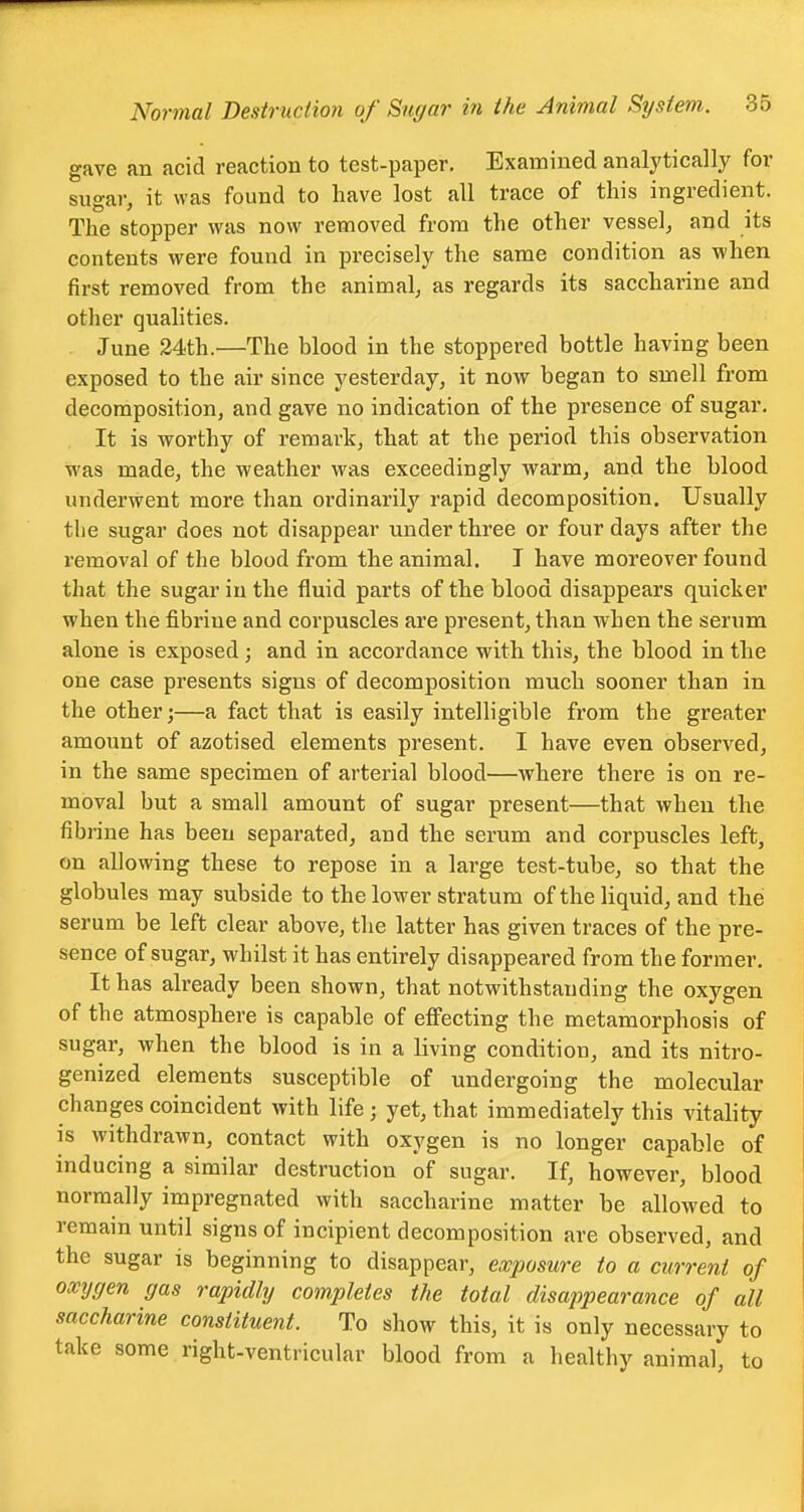 gave an acid reaction to test-paper. Examined analytically for sugar, it was found to have lost all trace of this ingredient. The stopper was now removed from the other vessel, and its contents were found in precisely the same condition as when first removed from the animal, as regards its saccharine and other qualities. June 24th.—The blood in the stoppered bottle having been exposed to the air since yesterday, it now began to smell from decomposition, and gave no indication of the presence of sugar. It is worthy of remark, that at the period this observation was made, the weather was exceedingly warm, and the blood underwent more than ordinarily rapid decomposition. Usually the sugar does not disappear under three or four days after the removal of the blood from the animal. I have moreover found that the sugar in the fluid parts of the blood disappears quicker when the fibriue and corpuscles are present, than when the serum alone is exposed ; and in accordance with this, the blood in the one case presents signs of decomposition much sooner than in the other;—a fact that is easily intelligible from the greater amount of azotised elements present. I have even observed, in the same specimen of arterial blood—where there is on re- moval but a small amount of sugar present—that when the fibrine has been separated, and the serum and corpuscles left, on allowing these to repose in a large test-tube, so that the globules may subside to the lower stratum of the liquid, and the serum be left clear above, the latter has given traces of the pre- sence of sugar, whilst it has entirely disappeared from the former. It has already been shown, that notwithstanding the oxygen of the atmosphere is capable of effecting the metamorphosis of sugar, when the blood is in a living condition, and its nitro- genized elements susceptible of undergoing the molecular changes coincident with life ; yet, that immediately this vitality is withdrawn, contact with oxygen is no longer capable of inducing a similar destruction of sugar. If, however, blood normally impregnated with saccharine matter be allowed to remain until signs of incipient decomposition are observed, and the sugar is beginning to disappear, exposure to a current of oxygen gas rapidly completes the total disappearance of all saccharine constituent. To show this, it is only necessary to take some right-ventricular blood from a healthy animal, to