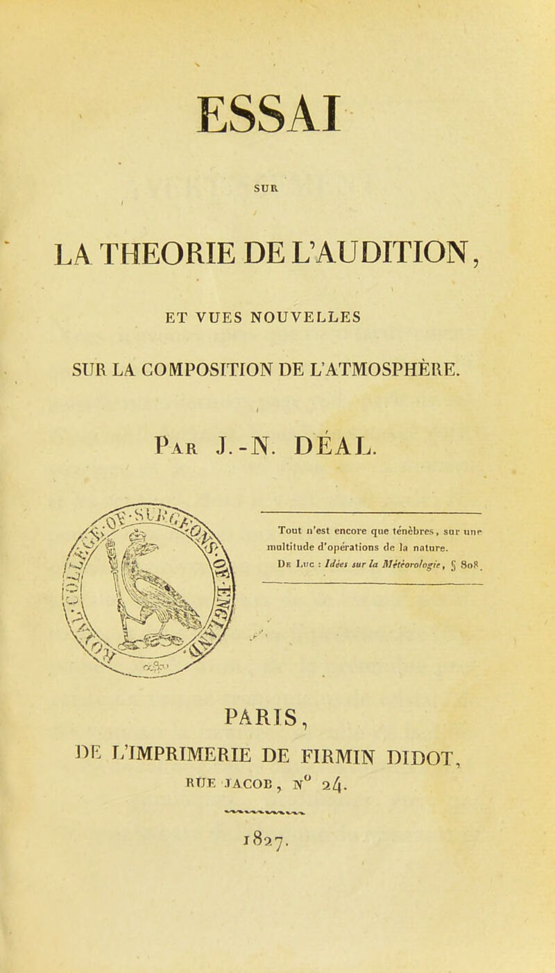 SUR LA THEORIE DE L'AUDITION ET VUES NOUVELLES SUR LA COMPOSITION DE L'ATMOSPHERE. Par J.-N. DEAL. Tout ji'est encore que ténèbres, sor iinp inaltilude d'opérations de la nature. De I,iic : Iiiéei sur la RJttèorohgie, [J Sofi. PARIS, DE r;iMPRIMERIE DE FIRMIN DIDOT, RUE TACOB, n 24.
