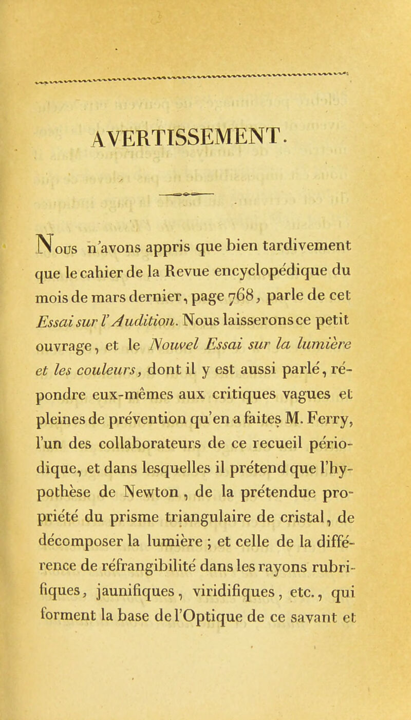 AVERTISSEMENT. Nous 11 avons appris que bien tardivement que le cahier de la Revue encyclopédique du mois de mars dernier, page 768, parle de cet Essai sur V Audition. Nous laisserons ce petit ouvrage, et le Nouvel Essai sur la lumière et les couleurs, dont il y est aussi parle, ré- pondre eux-mêmes aux critiques vagues et pleines de prévention qu'en a faites M. Ferry, l'un des collaborateurs de ce recueil pério- dique, et dans lesquelles il prétend que l'hy- pothèse de Newton , de la prétendue pro- priété du prisme triangulaire de cristal, de décomposer la lumière ; et celle de la diffé- rence de réfrangibilité dans les rayons rubri- fiques, jaunifiques, viridifiques, etc., qui forment la base de l'Optique de ce savant et