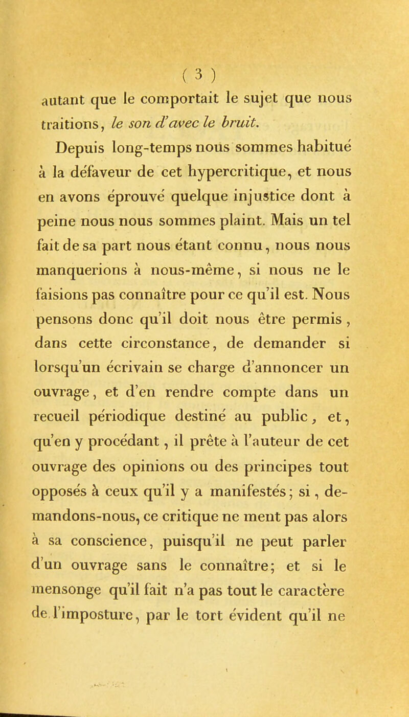 autant que le comportait le sujet que nous traitions, le son d'avec le bruit. Depuis long-temps nous sommes habitué à la défaveur de cet hypercritique, et nous en avons éprouvé quelque injustice dont à peine nous nous sommes plaint. Mais un tel fait de sa part nous étant connu, nous nous manquerions à nous-même, si nous ne le faisions pas connaître pour ce qu'il est. Nous pensons donc qu'il doit nous être permis , dans cette circonstance, de demander si lorsqu'un écrivain se charge d'annoncer un ouvrage, et d'en rendre compte dans un recueil périodique destiné au public, et, qu'en y procédant, il prête à l'auteur de cet ouvrage des opinions ou des principes tout opposés à ceux qu'il y a manifestés ; si, de- mandons-nous, ce critique ne ment pas alors à sa conscience, puisqu'il ne peut parler d'un ouvrage sans le connaître; et si le mensonge qu'il fait n'a pas tout le caractère de l'imposture, par le tort évident qu'il ne