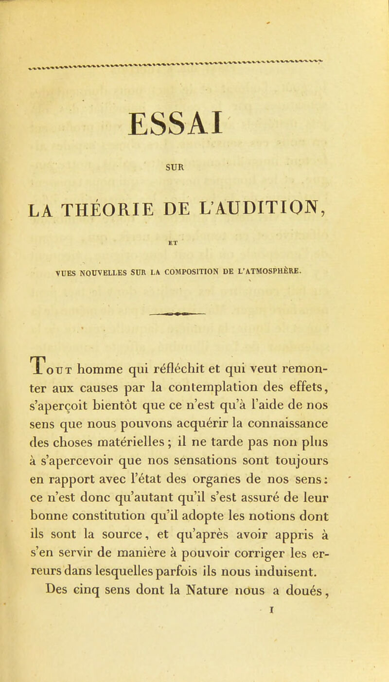 SUR LA THÉORIE DE L'AUDITION, ET VUES NOUVELLES SUR LA COMPOSITION DE L'ATMOSPHÈRE. Tout homme qui réfléchit et qui veut remon- ter aux causes par la contemplation des effets, s'aperçoit bientôt que ce n'est qu'à l'aide de nos sens que nous pouvons acquérir la connaissance des choses matérielles ; il ne tarde pas non plus à s'apercevoir que nos sensations sont toujours en rapport avec l'état des organes de nos sens : ce n'est donc qu'autant qu'il s'est assuré de leur bonne constitution qu'il adopte les notions dont ils sont la source, et qu'après avoir appris à s'en servir de manière à pouvoir corriger les er- reurs dans lesquelles parfois ils nous induisent. Des cinq sens dont la Nature nous a doués, ï