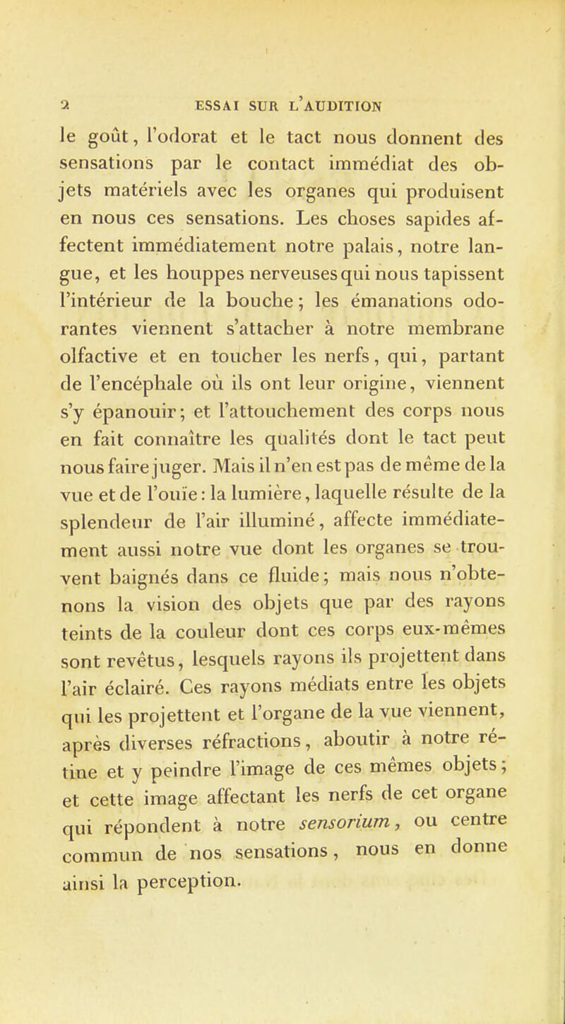 le goût, l'odorat et le tact nous donnent des sensations par le contact immédiat des ob- jets matériels avec les organes qui produisent en nous ces sensations. Les choses sapides af- fectent immédiatement notre palais, notre lan- gue, et les houppes nerveuses qui nous tapissent l'intérieur de la bouche ; les émanations odo- rantes viennent s'attacher à notre membrane olfactive et en toucher les nerfs, qui, partant de l'encéphale où ils ont leur origine, viennent s'y épanouir; et l'attouchement des corps nous en fait connaître les qualités dont le tact peut nous faire juger. Mais il n'en est pas de même de la vue et de l'ouïe : la lumière, laquelle résulte de la splendeur de l'air illuminé, affecte immédiate- ment aussi notre vue dont les organes se trou- vent baignés dans ce fluide ; mais nous n'obte- nons la vision des objets que par des rayons teints de la couleur dont ces corps eux-mêmes sont revêtus, lesquels rayons ils projettent dans l'air éclairé. Ces rayons médiats entre les objets qui les projettent et l'organe de la vue viennent, après diverses réfractions, aboutir à notre ré- tine et y peindre l'image de ces mêmes objets ; et cette image affectant les nerfs de cet organe qui répondent à notre sensorium, ou centre commun de nos sensations, nous en donne ainsi la perception.