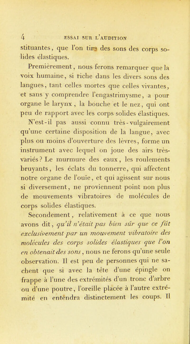 stituantes, que l'on tins des sons des corps so- lides élastiques. Premièrement, nous ferons remarquer que la voix humaine, si riche dans les divers sons des langues, tant celles mortes que celles vivantes, et sans y comprendre l'engastrimysme, a pour organe le larynx , la bouche et le nez, qui ont peu de rapport avec les corps soUdes élastiques. N'est-il pas aussi connu très - vulgairement qu'une certaine disposition de la langue, avec plus ou moins d'ouverture des lèvres, forme un instrument avec lequel on joue des airs très- variés ? Le murmure des eaux, les roulements bruyants, les éclats du tonnerre, qui affectent notre organe de l'ouïe, et qui agissent sur nous si diversement, ne proviennent point non plus de mouvements vibratoires de molécules de corps solides élastiques. Secondement, relativement à ce que nous avons dit, qu'il n'était pas bien sûr que ce fût exclusivement par un mouvement vibratoire des molécules des corps solides élastiques que l'on en obtenait des sons, nous ne ferons qu'une seule observation. Il est peu de personnes qui ne sa- chent que si avec la tête d'une épingle on frappe à l'une des extrémités d'un tronc d'arbre ou d'une poutre, l'oreille placée à l'autre extré- mité en entendra distinctement les coups. Il