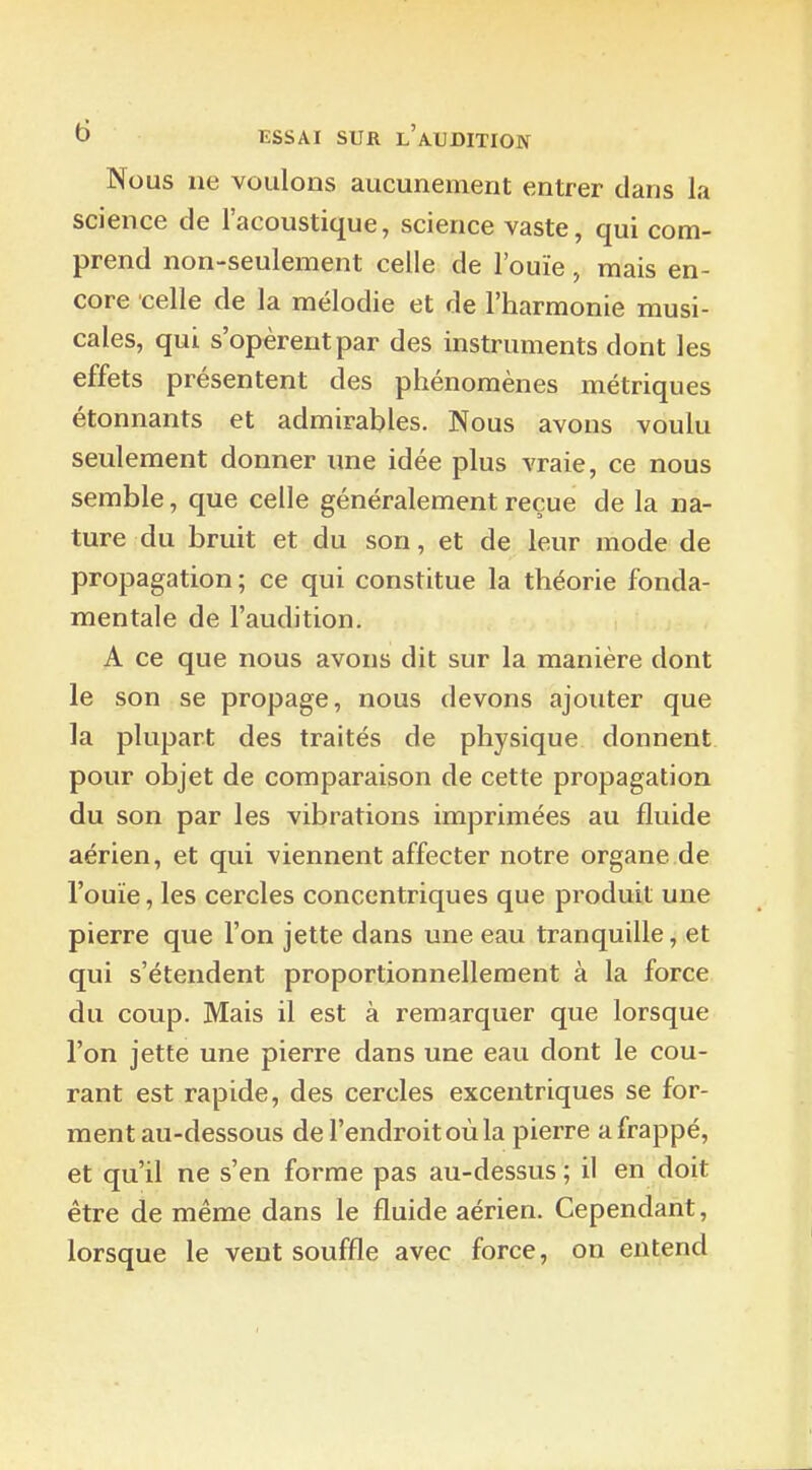 No us ne voulons aucunement entrer dans la science de l'acoustique, science vaste, qui com- prend non-seulement celle de l'ouïe, mais en- core celle de la mélodie et de l'harmonie musi- cales, qui s'opèrent par des instruments dont les effets présentent des phénomènes métriques étonnants et admirables. Nous avons voulu seulement donner une idée plus vraie, ce nous semble, que celle généralement reçue de la na- ture du bruit et du son, et de leur mode de propagation ; ce qui constitue la théorie fonda- mentale de l'audition. A ce que nous avons dit sur la manière dont le son se propage, nous devons ajouter que la plupart des traités de physique donnent pour objet de comparaison de cette propagation du son par les vibrations imprimées au fluide aérien, et qui viennent affecter notre organe de l'ouïe, les cercles concentriques que produit une pierre que l'on jette dans une eau tranquille, et qui s'étendent proportionnellement à la force du coup. Mais il est à remarquer que lorsque l'on jette une pierre dans une eau dont le cou- rant est rapide, des cercles excentriques se for- ment au-dessous de l'endroit où la pierre a frappé, et qu'il ne s'en forme pas au-dessus ; il en doit être de même dans le fluide aérien. Cependant, lorsque le veut souffle avec force, on entend