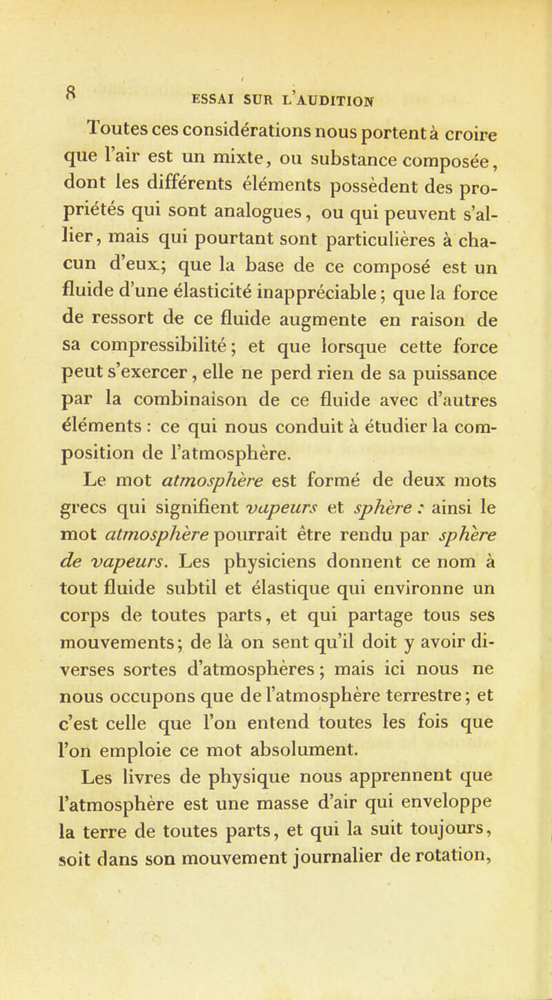 Toutes ces considérations nous portent à croire que l'air est un mixte, ou substance composée, dont les différents éléments possèdent des pro- priétés qui sont analogues, ou qui peuvent s'al- lier, mais qui pourtant sont particulières à cha- cun d'eux; que la base de ce composé est un fluide d'une élasticité inappréciable ; que la force de ressort de ce fluide augmente en raison de sa compressibilité ; et que lorsque cette force peut s'exercer, elle ne perd rien de sa puissance par la combinaison de ce fluide avec d'autres éléments : ce qui nous conduit à étudier la com- position de l'atmosphère. Le mot atmosphère est formé de deux mots grecs qui signifient vapeurs et sphère : ainsi le mot atmosphère pourrait être rendu par sphère de vapeurs. Les physiciens donnent ce nom à tout fluide subtil et élastique qui environne un corps de toutes parts, et qui partage tous ses mouvements; de là on sent qu'il doit y avoir di- verses sortes d'atmosphères ; mais ici nous ne nous occupons que de l'atmosphère terrestre; et c'est celle que l'on entend toutes les fois que l'on emploie ce mot absolument. Les livres de physique nous apprennent que l'atmosphère est une masse d'air qui enveloppe la terre de toutes parts, et qui la suit toujours, soit dans son mouvement journalier de rotation,