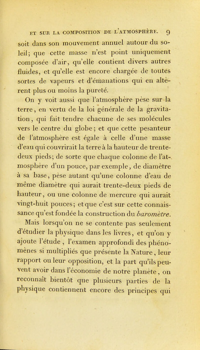 soit dans son mouvement annuel autour du so- leil; que cette masse n'est point uniquement composée d'air, qu'elle contient divers autres' fluides, et qu'elle est encore chargée de toutes sortes de vapeurs et d'émanations qui en altè- rent plus ou moins la pureté. On y voit aussi que l'atmosphère pèse sur la terre, en vertu de la loi générale de la gravita- tion , qui fait tendre chacune de ses molécules vers le centre du globe ; et que cette pesanteur de l'atmosphère est égale à celle d'une masse d'eau qui couvrirait la terre à la hauteur de trente- deux pieds; de sorte que chaque colonne de l'at-^ mosphère d'un pouce, par exemple, de diamètre à sa base, pèse autant qu'une colonne d'eau de même diamètre qui aurait trente-deux pieds de hauteur, ou une colonne de mercure qui aurait vingt-huit pouces; et que c'est sur cette connais- sance qu'est fondée la construction du baromètre. Mais lorsqu'on ne se contente pas seulement d'étudier la physique dans les livres, et qu'on y ajoute l'étude , l'examen approfondi des phéno- mènes si multipliés que présente la Nature, leur rapport ou leur opposition, et la part qu'ils peu- vent avoir dans l'économie de notre planète, on reconnaît bientôt que plusieurs parties de la physique contiennent encore des principes qui