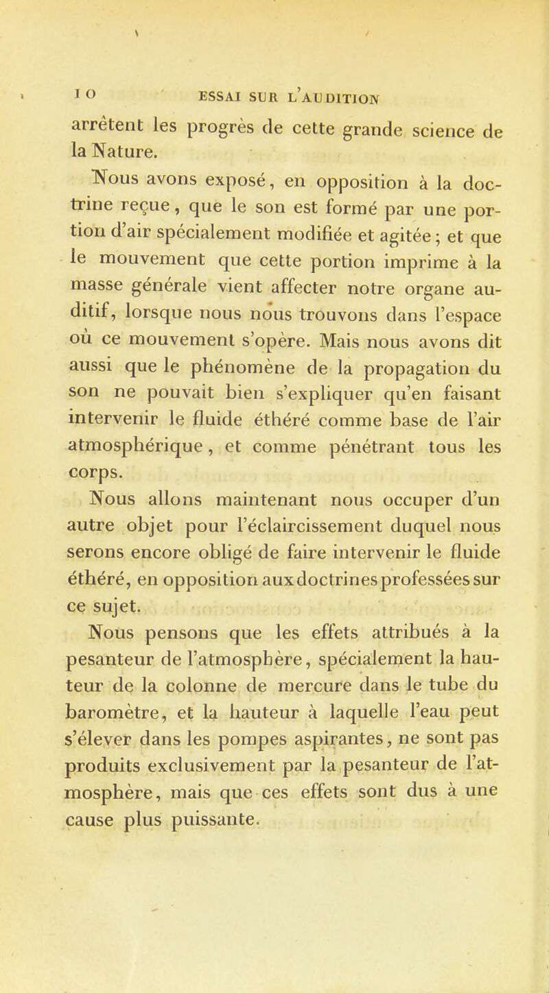 V / lO ESSAI SUR l'audition arrêtent les progrès de cette grande science de la Nature. Nous avons exposé, en opposition à la doc- trine reçue, que le son est formé par une por- tion d'air spécialement modifiée et agitée ; et que le mouvement que cette portion imprime à la masse générale vient affecter notre organe au- ditif, lorsque nous nous trouvons dans l'espace où ce mouvement s'opère. Mais nous avons dit aussi que le phénomène de la propagation du son ne pouvait bien s'expliquer qu'en faisant intervenir le fluide éthéré comme base de l'air atmosphérique, et comme pénétrant tous les corps. Nous allons maintenant nous occuper d'un autre objet pour l'éclaircissement duquel nous serons encore obligé de faire intervenir le fluide éthéré, en opposition aux doctrines professées sur ce sujet. Nous pensons que les effets attribués à la pesanteur de l'atmosphère, spécialement la hau- teur de la colonne de mercure dans le tube du baromètre, et la hauteur à laquelle l'eau peut s'élever dans les pompes aspirantes, ne sont pas produits exclusivement par la pesanteur de l'at- mosphère, mais que ces effets sont dus à une cause plus puissante.