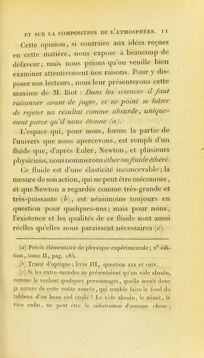 Cette opinion, si contraire aux idées reçues en cette matière, nous expose à beaucoup de défaveur, mais nous prions qu'on veuille bien examiner attentivement nos raisons. Pour y dis- poser nos lecteurs, nous leur présenterons cette maxime de M. Biot : Dans les sciences il faut raisonner avant de juger, et ne point se hâter de rejeter un résultat comme absurde, unique- ment parce qu'il nous étonne (a). L'espace qui, pour nous, forme la partie de l'univers que nous apercevons, est rempli d'un fluide que, d'après Euler, Newton, et plusieurs physiciens, nous nommerons éther oufluide éthéré. Ce fluide est d'une élasticité inconcevable ; la mesure de son action, qui ne peut être méconnue, et que Newton a regardée comme très-grande et très-puissante (è), est néanmoins toujours en question pour quelques-uns; mais pour nous, l'existence et les qualités de ce fluide sont aussi réelles qu'elles nous paraissent nécessaires (c). (a) Précis élémentaire de physique expérimentale; 2^ édi- tion, tome II, pag. i85. {b) Traité d'optique ; livre III, question xix et suiv. (c) Si les entre-mondes ne présentaient qu'un vide absolu, comme le veulent quelques personnages, quelle serait donc la nature de cette voûte azurée, qui semble faire le fond du tableau d'un beau ciel étoilé? Le vide absolu, le néant, le rien enfin, ne peut <'tre le s'uhstratum d'aucune chose ;