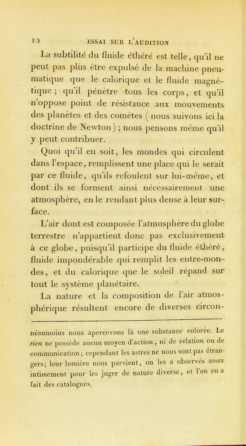 La subtilité du fluide éthéré est telle, qu'il ne peut pas plus être expulsé de la machine pneu- matique que le calorique et le fluide magné- tique ; qu'il pénètre tous les corps, et qu'il n'oppose point de résistance aux mouvements des planètes et des comètes ( nous suivons ici la doctrine de Newton) ; nous pensons même qu'il y peut contribuer. Quoi qu'il en soit, les mondes qui circulent dans l'espace, remplissent une place qui le serait par ce fluide, qu'ils refoulent sur lui-même, et dont ils se forment ainsi nécessairement une atmosphère, en le rendant plus dense à leur sur- face. L'air dont est composée l'atmosphère du globe terrestre n'appartient donc pas exclusivement à ce globe, puisqu'il participe du fluide ét,héré, fluide impondérable qui remplit les entre-mon- des, et du calorique que le soleil répand sur tout le système planétaire. La nature et la composition de l'air atmos- phérique résultent encore de diverses circon- néanmoins nous apercevons là une substance colorée. Le rien ne possède aucun moyen d'action , ni de relation ou de communication ; cependant les astres ne nous sont pas étran- gers; leur lumière nous parvient, on les a observés assez intimement pour les juger de nature diverse, et l'on en a fait des catalogues.