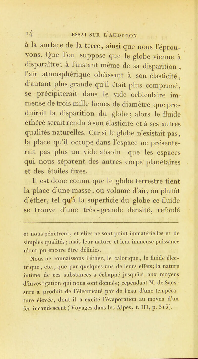 à la surface de la terre, ainsi que nous l'éprou- vons. Que l'on suppose que le globe vienne à disparaître; à l'instant même de sa disparition , l'air atmosphérique obéissant à son élasticité, d'autant plus grande qu'il était plus comprimé, se précipiterait dans le vide orbiculaire im- mense de trois mille lieues de diamètre que pro- duirait la disparition du globe; alors le fluide éthéré serait rendu à son élasticité et à ses autres qualités naturelles. Car si le globe n'existait pas, la place qu'il occupe dans l'espace ne présente- rait pas plus un vide absolu que les espaces qui nous séparent des autres corps planétaires et des étoiles fixes. Il est donc connu que le globe terrestre tient la place d'une masse, ou volume d'air, ou plutôt d'éther, tel qu'à la superficie du globe ce fluide se trouve d'une très-grande densité, refoulé et nous pénètrent, et elles ne sont point immatérielles et de simples qualités ; mais leur nature et leur immense puissance n'ont pu encore être définies. Nous ne connaissons l'éther, le calorique, le fluide élec- trique, etc., que par quelques-uns de leurs effets; la nature intime de ces substances a échappé jusqu'ici aux moyens d'investigation qui nous sont donnés; cependant M. de Saus- sure a produit de l'électricité par de l'eau d'une tempéra- ture élevée, dont il a excité l'évaporation au moyen d'un fer incandescent (Voyages dans les Alpes, t. III, p. 3i5).