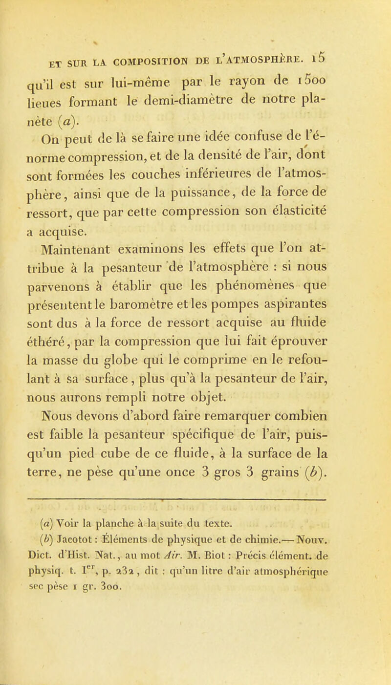 qu'il est sur lui-même par le rayon de i5oo lieues formant le demi-diamètre de notre pla- nète (a). On peut de là se faire une idée confuse de l e- norme compression, et de la densité de l'air, dont sont formées les couches inférieures de l'atmos- phère , ainsi que de la puissance, de la force de ressort, que par cette compression son élasticité a acquise. Maintenant examinons les effets que l'on at- tribue à la pesanteur de l'atmosphère : si nous parvenons à établir que les phénomènes que présentent le baromètre et les pompes aspirantes sont dus à la force de ressort acquise au fluide éthéré, par la compression que lui fait éprouver la masse du globe qui le comprime en le refou- lant à sa surface , plus qu'à la pesanteur de l'air, nous aurons rempli notre objet. Nous devons d'abord faire remarquer combien est faible la pesanteur spécifique de l'air, puis- qu'un pied cube de ce fluide, à la surface de la terre, ne pèse qu'une once 3 gros 3 grains (b). (a) Voir la planche à la suite du texte. (i) Jacotot : Éléments de physique et de chimie.—Nouv, Dict. d'Hist. Nat., au mot Jir. M. Biot : Précis élément, de physiq. t. p. 23a , dit : qu'un litre d'air almosphérigue SCO pèse I gr. 3oo.