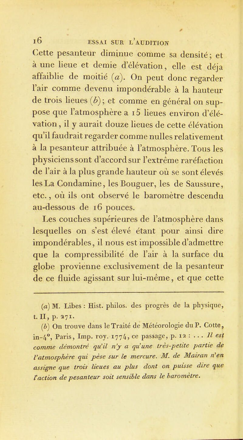 Cette pesanteur diminue comme sa densité ; et à une lieue et demie d'élévation, elle est déjà affaiblie de moitié {a). On peut donc regarder l'air comme devenu impondérable à la hauteur de trois lieues et comme en général on sup- pose que l'atmosphère a 15 lieues environ d'élé- vation , il y aurait douze lieues de cette élévation qu'il faudrait regarder comme nulles relativement à la pesanteur attribuée à l'atmosphère. Tous les physiciens sont d'accord sur l'extrême raréfaction de l'air à la plus grande hauteur où se sont élevés les La Condamine, lesBouguer, les de Saussure, etc., où ils ont observé le baromètre descendu au-dessous de i6 pouces. Les couches supérieures de l'atmosphère dans lesquelles on s'est élevé étant pour ainsi dire impondérables, il nous est impossible d'admettre que la compressibilité de l'air à la surface du globe provienne exclusivement de la pesanteur de ce fluide agissant sur lui-même, et que cette (a) M. Libes : Hist. philos, des progrès de la physique, t. II, p. 371. (b) On trouve dans le Traité de Météorologie du P. Cotte, in-4, Paris, Imp. roy. 1774, ce passage, p. 12 : ... 7/ est comme démontré qu'il n'y a qu'une très-petite partie de l'atmosphère qui pèse sur le mercure. M. de Mairan rien assigne que trois lieues au plus dont on puisse dire que l'action de pesanteur soit sensible dans le baromètre.