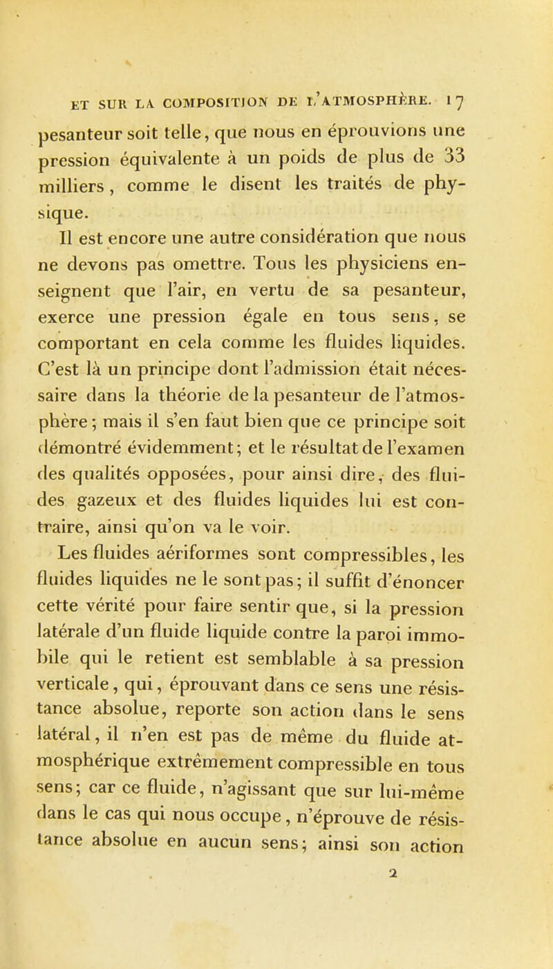 pesanteur soit telle, que nous en éprouvions une pression équivalente à un poids de plus de 33 milliers, comme le disent les traités de phy- sique. Il est encore une autre considération que nous ne devons pas omettre. Tous les physiciens en- seignent que l'air, en vertu de sa pesanteur, exerce une pression égale en tous sens, se comportant en cela comme les fluides liquides. C'est là un principe dont l'admission était néces- saire dans la théorie de la pesanteur de l'atmos- phère ; mais il s'en faut bien que ce principe soit démontré évidemment; et le résultat de l'examen des qualités opposées, pour ainsi dire, des flui- des gazeux et des fluides liquides lui est con- traire, ainsi qu'on va le voir. Les fluides aériformes sont compressibles, les fluides liquides ne le sont pas; il suffit d'énoncer cette vérité pour faire sentir que, si la pression latérale d'un fluide liquide contre la paroi immo- bile qui le retient est semblable à sa pression verticale, qui, éprouvant dans ce sens une résis- tance absolue, reporte son action dans le sens latéral, il n'en est pas de même du fluide at- mosphérique extrêmement compressible en tous sens; car ce fluide, n'agissant que sur lui-même clans le cas qui nous occupe, n'éprouve de résis- tance absolue en aucun sens; ainsi son action 2